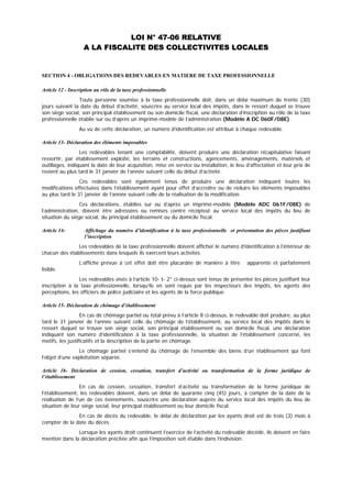 LOI N° 47-06 RELATIVE
A LA FISCALITE DES COLLECTIVITES LOCALES
SECTION 4 - OBLIGATIONS DES REDEVABLES EN MATIERE DE TAXE PROFESSIONNELLE
Article 12 - Inscription au rôle de la taxe professionnelle
Toute personne soumise à la taxe professionnelle doit, dans un délai maximum de trente (30)
jours suivant la date du début d’activité, souscrire au service local des impôts, dans le ressort duquel se trouve
son siége social, son principal établissement ou son domicile fiscal, une déclaration d’inscription au rôle de la taxe
professionnelle établie sur ou d’après un imprimé-modèle de l’administration (Modèle A DC 060F/08E).
Au vu de cette déclaration, un numéro d’identification est attribué à chaque redevable.
Article 13- Déclaration des éléments imposables
Les redevables tenant une comptabilité, doivent produire une déclaration récapitulative faisant
ressortir, par établissement exploité, les terrains et constructions, agencements, aménagements, matériels et
outillages, indiquant la date de leur acquisition, mise en service ou installation, le lieu d’affectation et leur prix de
revient au plus tard le 31 janvier de l’année suivant celle du début d’activité.
Ces redevables sont également tenus de produire une déclaration indiquant toutes les
modifications effectuées dans l’établissement ayant pour effet d’accroître ou de réduire les éléments imposables
au plus tard le 31 janvier de l’année suivant celle de la réalisation de la modification.
Ces déclarations, établies sur ou d’après un imprimé-modèle (Modèle ADC 061F/08E) de
l’administration, doivent être adressées ou remises contre récépissé au service local des impôts du lieu de
situation du siége social, du principal établissement ou du domicile fiscal.
Article 14- Affichage du numéro d’identification à la taxe professionnelle et présentation des pièces justifiant
l’inscription
Les redevables de la taxe professionnelle doivent afficher le numéro d’identification à l’intérieur de
chacun des établissements dans lesquels ils exercent leurs activités.
L’affiche prévue à cet effet doit être placardée de manière à être apparente et parfaitement
lisible.
Les redevables visés à l’article 10- I- 2° ci-dessus sont tenus de présenter les pièces justifiant leur
inscription à la taxe professionnelle, lorsqu’ils en sont requis par les inspecteurs des impôts, les agents des
perceptions, les officiers de police judiciaire et les agents de la force publique.
Article 15- Déclaration de chômage d’établissement
En cas de chômage partiel ou total prévu à l’article 8 ci-dessus, le redevable doit produire, au plus
tard le 31 janvier de l’année suivant celle du chômage de l’établissement, au service local des impôts dans le
ressort duquel se trouve son siége social, son principal établissement ou son domicile fiscal, une déclaration
indiquant son numéro d’identification à la taxe professionnelle, la situation de l’établissement concerné, les
motifs, les justificatifs et la description de la partie en chômage.
Le chômage partiel s’entend du chômage de l’ensemble des biens d’un établissement qui font
l’objet d’une exploitation séparée.
Article 16- Déclaration de cession, cessation, transfert d’activité ou transformation de la forme juridique de
l’établissement
En cas de cession, cessation, transfert d’activité ou transformation de la forme juridique de
l’établissement, les redevables doivent, dans un délai de quarante cinq (45) jours, à compter de la date de la
réalisation de l’un de ces événements, souscrire une déclaration auprès du service local des impôts du lieu de
situation de leur siége social, leur principal établissement ou leur domicile fiscal.
En cas de décès du redevable, le délai de déclaration par les ayants droit est de trois (3) mois à
compter de la date du décès.
Lorsque les ayants droit continuent l’exercice de l’activité du redevable décédé, ils doivent en faire
mention dans la déclaration précitée afin que l’imposition soit établie dans l’indivision.
 