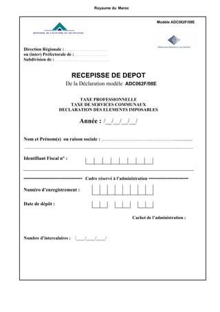 Modèle ADC062F/08E
Royaume du Maroc
Direction Régionale : ………………..…………………………
ou (inter) Préfectorale de :…………………………………
Subdivision de : ……………………………………….……………..
RECEPISSE DE DEPOT
De la Déclaration modèle ADC062F/08E
TAXE PROFESSIONNELLE
TAXE DE SERVICES COMMUNAUX
DECLARATION DES ELEMENTS IMPOSABLES
Année : /__/__/__/__/
Nom et Prénom(s) ou raison sociale : ………………………………………................
…………………………………….………………………………………………………………………………….…………………………………..……….………
Identifiant Fiscal n° :
---------------------------- Cadre réservé à l’administration -------------------
Numéro d’enregistrement :
Date de dépôt :
Cachet de l’administration :
Nombre d’intercalaires : /____/____/____/
 
