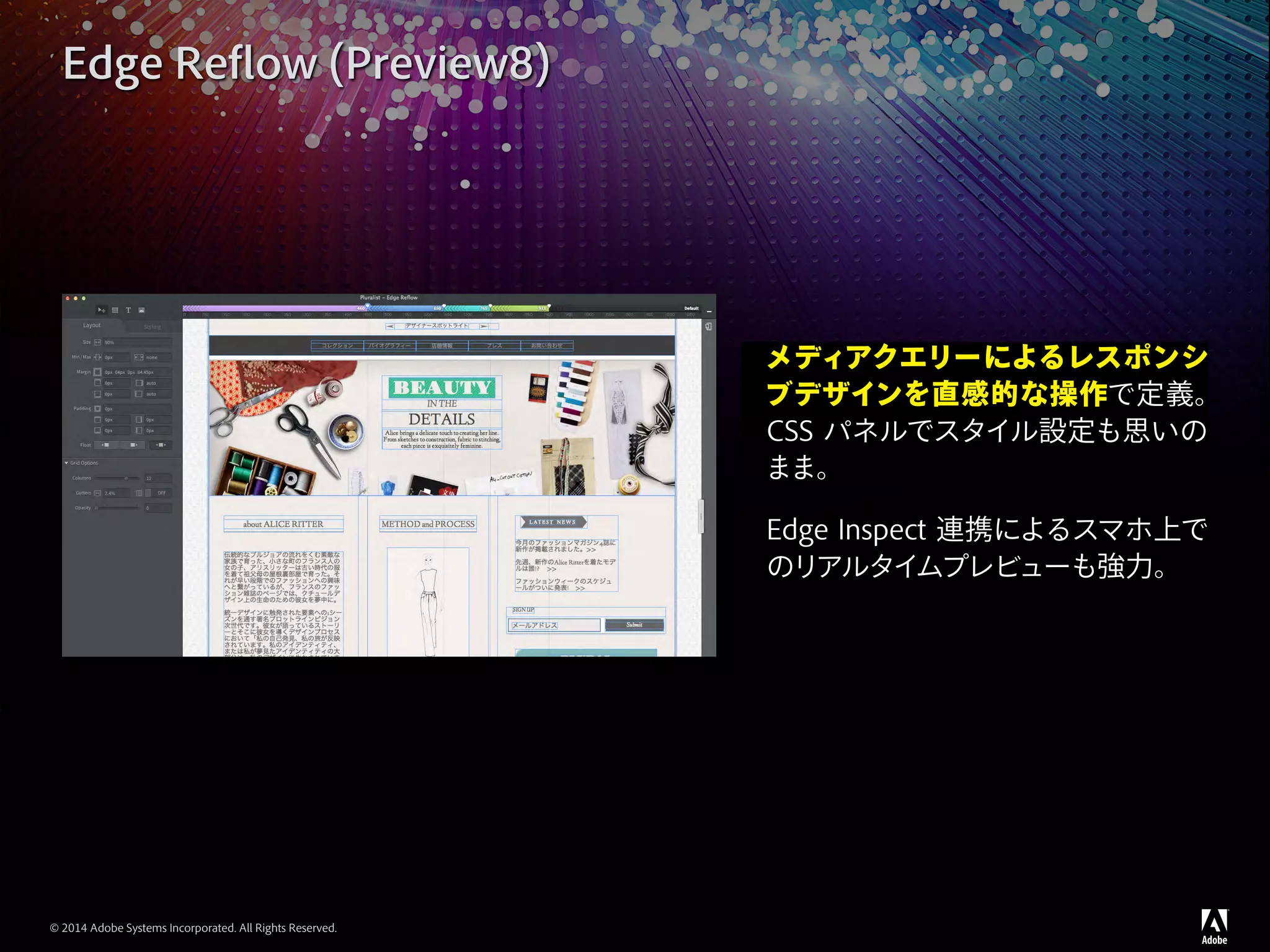 © 2014 Adobe Systems Incorporated. All Rights Reserved.
Edge Reflow (Preview8)
メディアクエリーによるレスポンシ
ブデザインを直感的な操作で定義。
CSS パネルでスタイル設定も思いの
まま。
Edge Inspect 連携によるスマホ上で
のリアルタイムプレビューも強力。
 