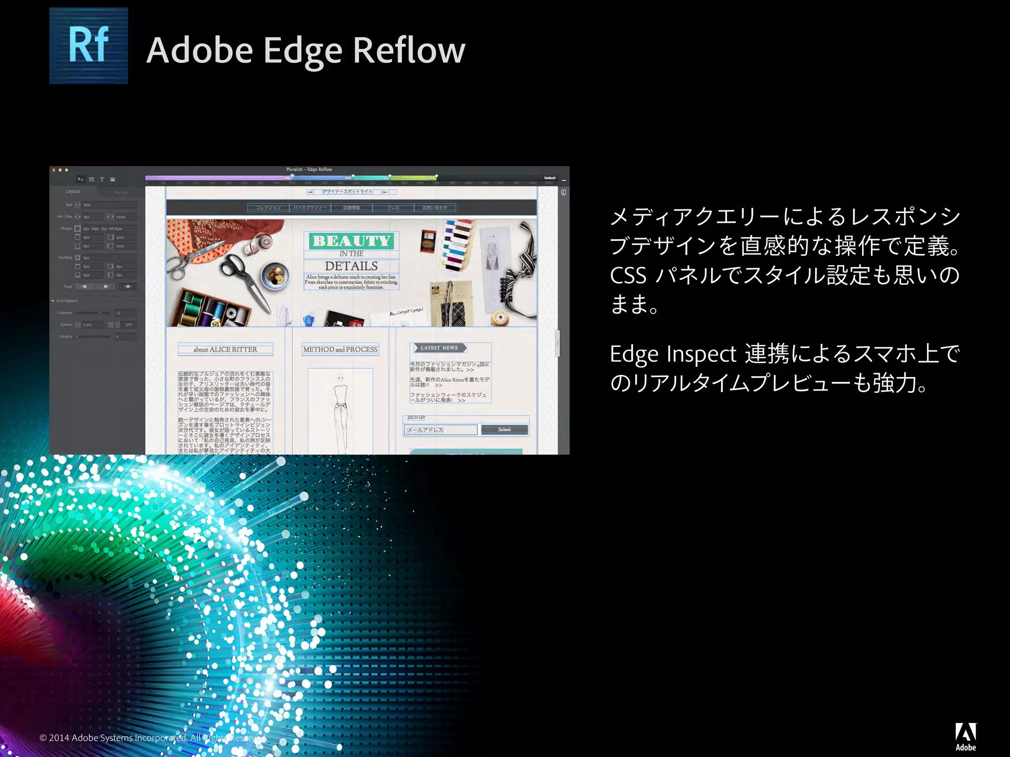 © 2014 Adobe Systems Incorporated. All Rights Reserved.
Adobe Edge Reflow
メディアクエリーによるレスポンシ
ブデザインを直感的な操作で定義。
CSS パネルでスタイル設定も思いの
まま。
Edge Inspect 連携によるスマホ上で
のリアルタイムプレビューも強力。
 