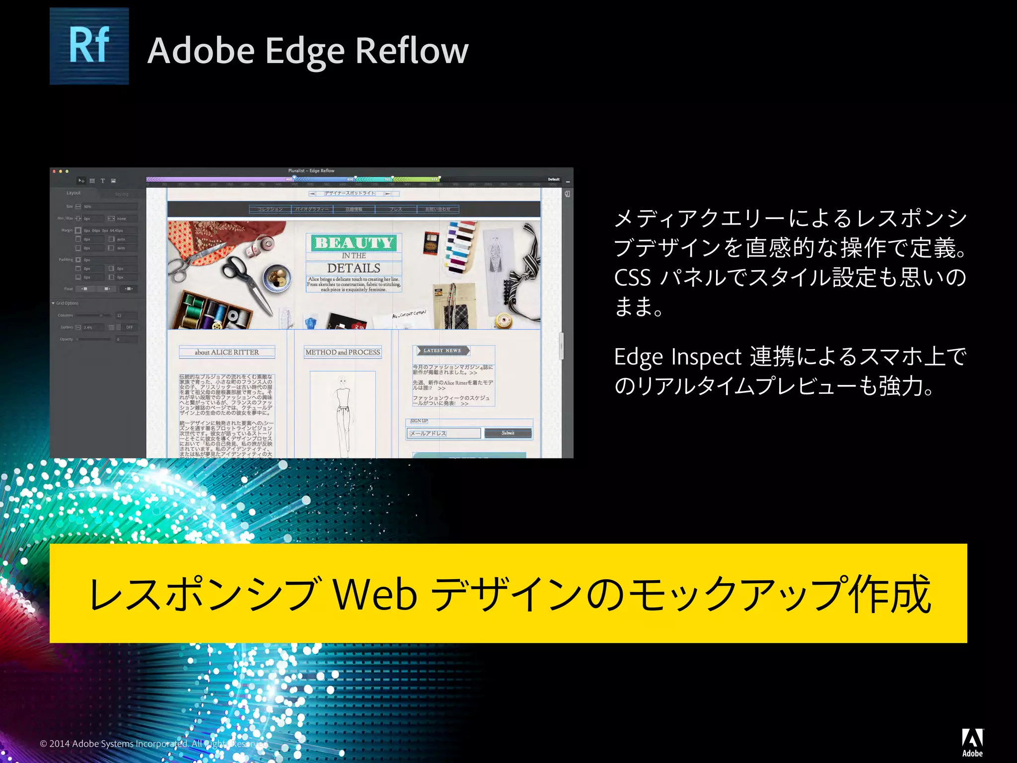 © 2014 Adobe Systems Incorporated. All Rights Reserved.
Adobe Edge Reflow
メディアクエリーによるレスポンシ
ブデザインを直感的な操作で定義。
CSS パネルでスタイル設定も思いの
まま。
Edge Inspect 連携によるスマホ上で
のリアルタイムプレビューも強力。
レスポンシブ Web デザインのモックアップ作成
 