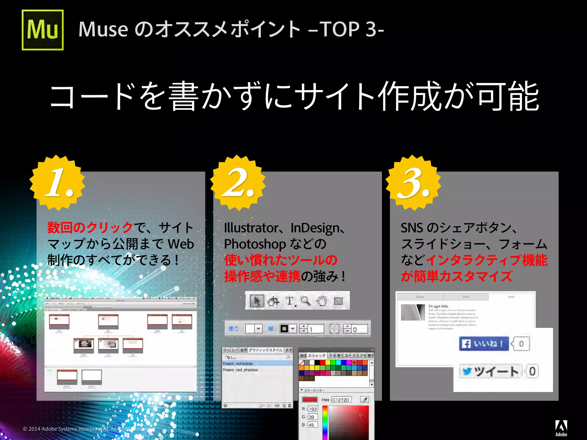 © 2014 Adobe Systems Incorporated. All Rights Reserved.
Muse のオススメポイント –TOP 3-
コードを書かずにサイト作成が可能
1. 1. 2. 2. 3.
数回のクリックで、サイト
マップから公開まで Web
制作のすべてができる！
Illustrator、InDesign、
Photoshop などの
使い慣れたツールの
操作感や連携の強み！
SNS のシェアボタン、
スライドショー、フォーム
などインタラクティブ機能
が簡単カスタマイズ
 
