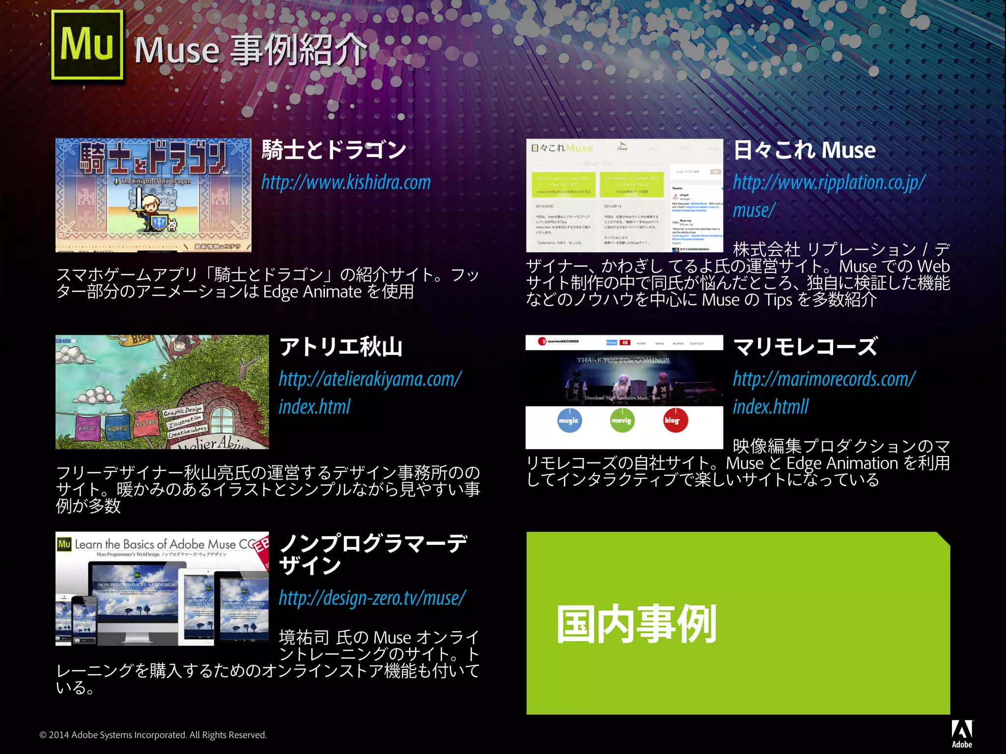 © 2014 Adobe Systems Incorporated. All Rights Reserved.
騎士とドラゴン
http://www.kishidra.com
スマホゲームアプリ「騎士とドラゴン」の紹介サイト。フッ
ター部分のアニメーションは Edge Animate を使用
日々これ Muse
http://www.ripplation.co.jp/
muse/
株式会社 リプレーション / デ
ザイナー、かわぎし てるよ氏の運営サイト。Muse での Web
サイト制作の中で同氏が悩んだところ、独自に検証した機能
などのノウハウを中心に Muse の Tips を多数紹介
アトリエ秋山
http://atelierakiyama.com/
index.html
フリーデザイナー秋山亮氏の運営するデザイン事務所のの
サイト。暖かみのあるイラストとシンプルながら見やすい事
例が多数
マリモレコーズ
http://marimorecords.com/
index.htmll
映像編集プロダクションのマ
リモレコーズの自社サイト。Muse と Edge Animation を利用
してインタラクティブで楽しいサイトになっている
ノンプログラマーデ
ザイン
http://design-zero.tv/muse/
境祐司 氏の Muse オンライ
ントレーニングのサイト。ト
レーニングを購入するためのオンラインストア機能も付いて
いる。
国内事例
Muse 事例紹介
 