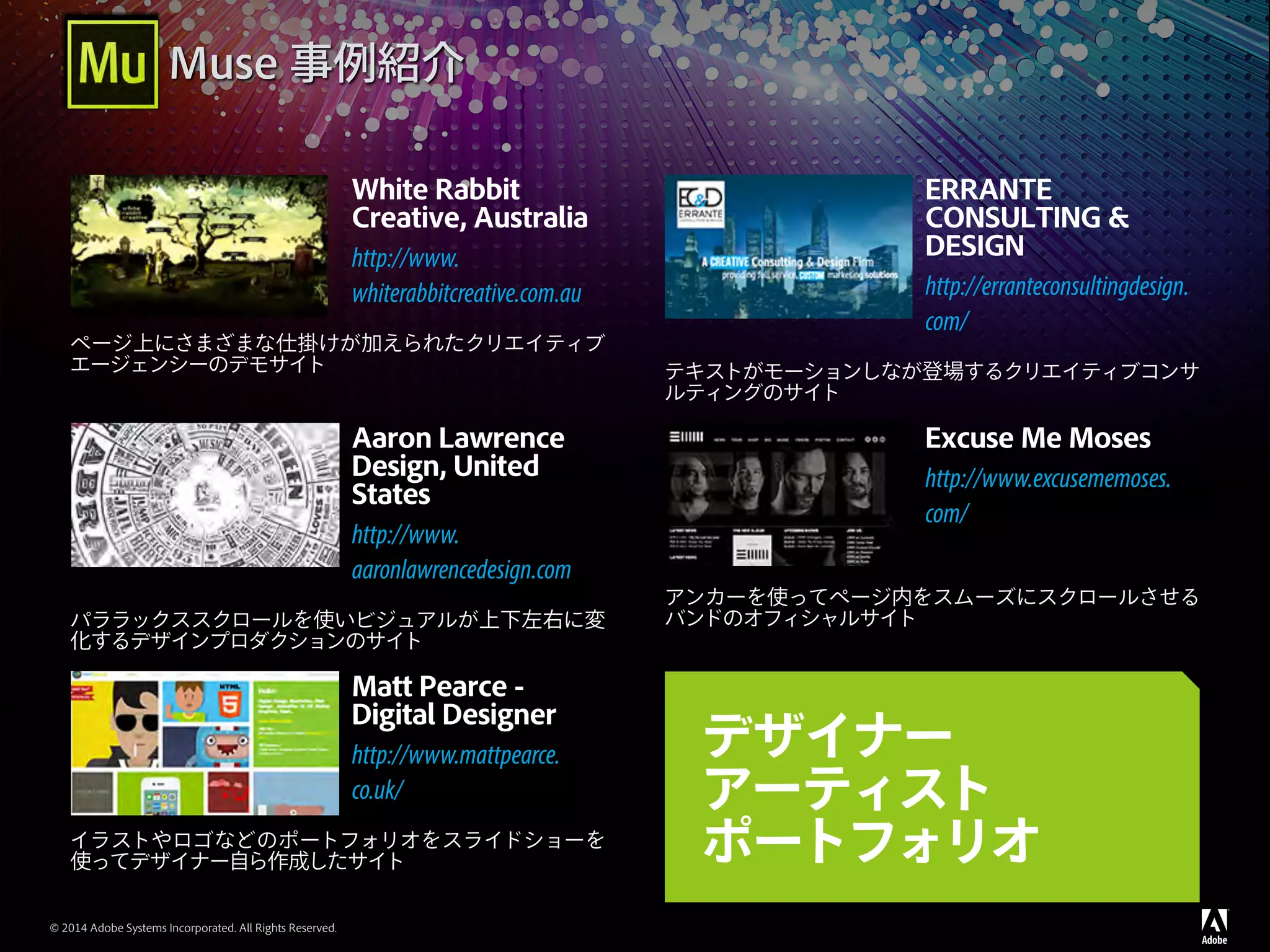 © 2014 Adobe Systems Incorporated. All Rights Reserved.
Muse 事例紹介
White Rabbit
Creative, Australia
http://www.
whiterabbitcreative.com.au
ページ上にさまざまな仕掛けが加えられたクリエイティブ
エージェンシーのデモサイト
ERRANTE
CONSULTING &
DESIGN
http://erranteconsultingdesign.
com/
テキストがモーションしなが登場するクリエイティブコンサ
ルティングのサイト
Aaron Lawrence
Design, United
States
http://www.
aaronlawrencedesign.com
パララックススクロールを使いビジュアルが上下左右に変
化するデザインプロダクションのサイト
Excuse Me Moses
http://www.excusememoses.
com/
アンカーを使ってページ内をスムーズにスクロールさせる
バンドのオフィシャルサイト
Matt Pearce -
Digital Designer
http://www.mattpearce.
co.uk/
イラストやロゴなどのポートフォリオをスライドショーを
使ってデザイナー自ら作成したサイト
デザイナー
アーティスト
ポートフォリオ
 