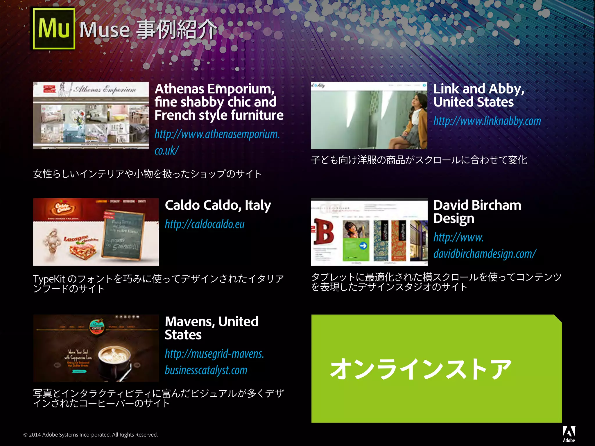© 2014 Adobe Systems Incorporated. All Rights Reserved.
Athenas Emporium,
fine shabby chic and
French style furniture
http://www.athenasemporium.
co.uk/
女性らしいインテリアや小物を扱ったショップのサイト
Link and Abby,
United States
http://www.linknabby.com
子ども向け洋服の商品がスクロールに合わせて変化
Caldo Caldo, Italy
http://caldocaldo.eu
TypeKit のフォントを巧みに使ってデザインされたイタリア
ンフードのサイト
David Bircham
Design
http://www.
davidbirchamdesign.com/
タブレットに最適化された横スクロールを使ってコンテンツ
を表現したデザインスタジオのサイト
Mavens, United
States
http://musegrid-mavens.
businesscatalyst.com
写真とインタラクティビティに富んだビジュアルが多くデザ
インされたコーヒーバーのサイト
オンラインストア
Muse 事例紹介
 