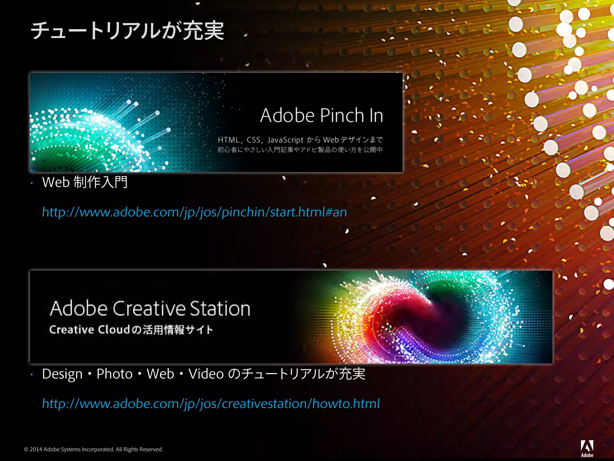 © 2014 Adobe Systems Incorporated. All Rights Reserved.
チュートリアルが充実
•	 Web 制作入門
http://www.adobe.com/jp/jos/pinchin/start.html#an
•	 Design・Photo・Web・Video のチュートリアルが充実
http://www.adobe.com/jp/jos/creativestation/howto.html
 