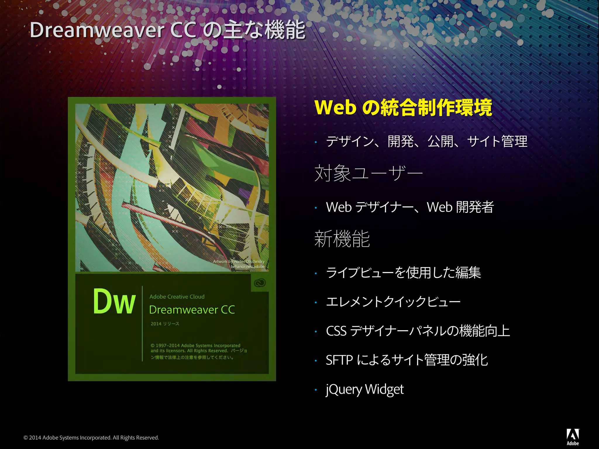© 2014 Adobe Systems Incorporated. All Rights Reserved.
Web の統合制作環境
•	 デザイン、開発、公開、サイト管理
対象ユーザー
•	 Web デザイナー、Web 開発者
新機能
•	 ライブビューを使用した編集
•	 エレメントクイックビュー
•	 CSS デザイナーパネルの機能向上
•	 SFTP によるサイト管理の強化
•	 jQuery Widget
Dreamweaver CC の主な機能
 