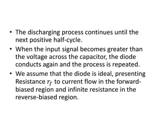 • The discharging process continues until the
next positive half-cycle.
• When the input signal becomes greater than
the voltage across the capacitor, the diode
conducts again and the process is repeated.
• We assume that the diode is ideal, presenting
Resistance 𝑟𝑓 to current flow in the forward-
biased region and infinite resistance in the
reverse-biased region.
 