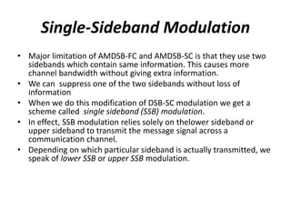 Single-Sideband Modulation
• Major limitation of AMDSB-FC and AMDSB-SC is that they use two
sidebands which contain same information. This causes more
channel bandwidth without giving extra information.
• We can suppress one of the two sidebands without loss of
information
• When we do this modification of DSB-SC modulation we get a
scheme called single sideband (SSB) modulation.
• In effect, SSB modulation relies solely on thelower sideband or
upper sideband to transmit the message signal across a
communication channel.
• Depending on which particular sideband is actually transmitted, we
speak of lower SSB or upper SSB modulation.
 