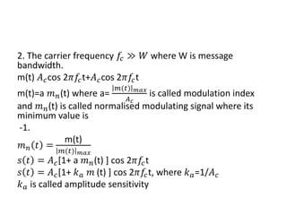 2. The carrier frequency 𝑓𝑐 ≫ 𝑊 where W is message
bandwidth.
m(t) 𝐴𝑐cos 2𝜋𝑓𝑐t+𝐴𝑐cos 2𝜋𝑓𝑐t
m(t)=a 𝑚𝑛(t) where a=
𝑚(𝑡) 𝑚𝑎𝑥
𝐴𝑐
is called modulation index
and 𝑚𝑛(t) is called normalised modulating signal where its
minimum value is
-1.
𝑚𝑛 𝑡 =
m(t)
𝑚(𝑡) 𝑚𝑎𝑥
𝑠 𝑡 = 𝐴𝑐[1+ a 𝑚𝑛(t) ] cos 2𝜋𝑓𝑐t
𝑠 𝑡 = 𝐴𝑐[1+ 𝑘𝑎 𝑚 (t) ] cos 2𝜋𝑓𝑐t, where 𝑘𝑎=1/𝐴𝑐
𝑘𝑎 is called amplitude sensitivity
 