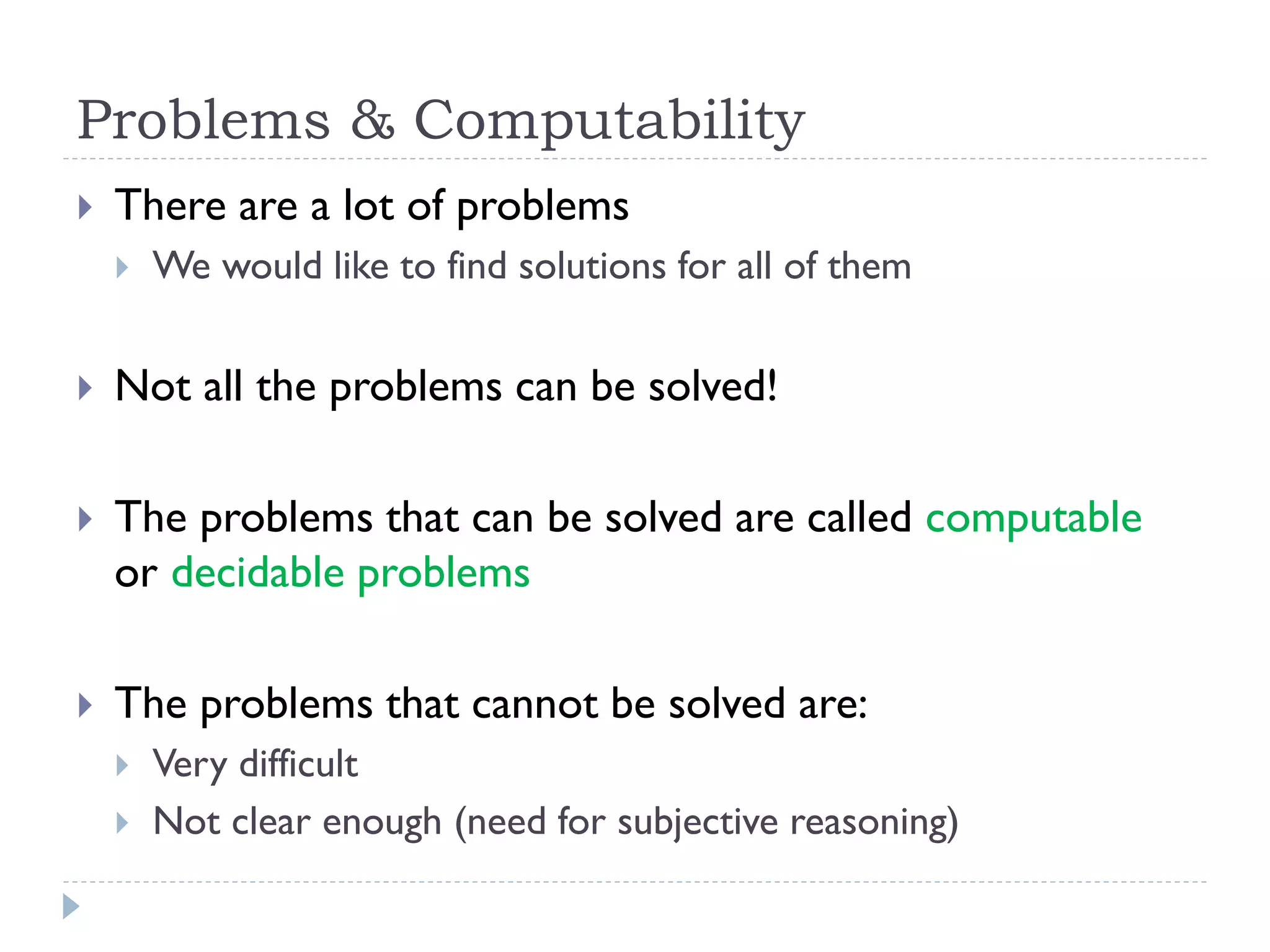Problems & Computability


There are a lot of problems


We would like to find solutions for all of them



Not all the problems can be solved!



The problems that can be solved are called computable
or decidable problems



The problems that cannot be solved are:



Very difficult
Not clear enough (need for subjective reasoning)

 