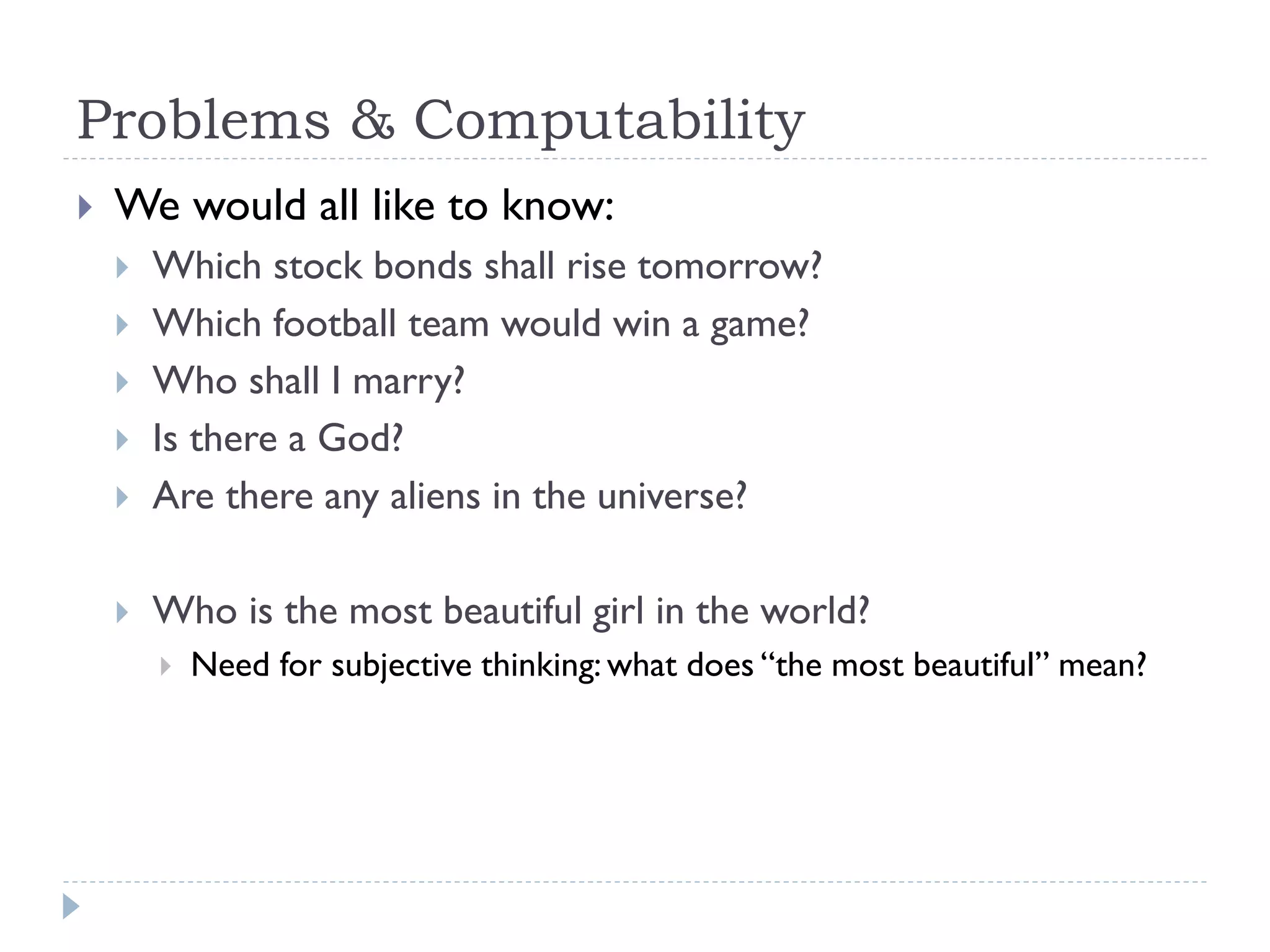 Problems & Computability


We would all like to know:



Which stock bonds shall rise tomorrow?
Which football team would win a game?
Who shall I marry?
Is there a God?
Are there any aliens in the universe?



Who is the most beautiful girl in the world?








Need for subjective thinking: what does “the most beautiful” mean?

 