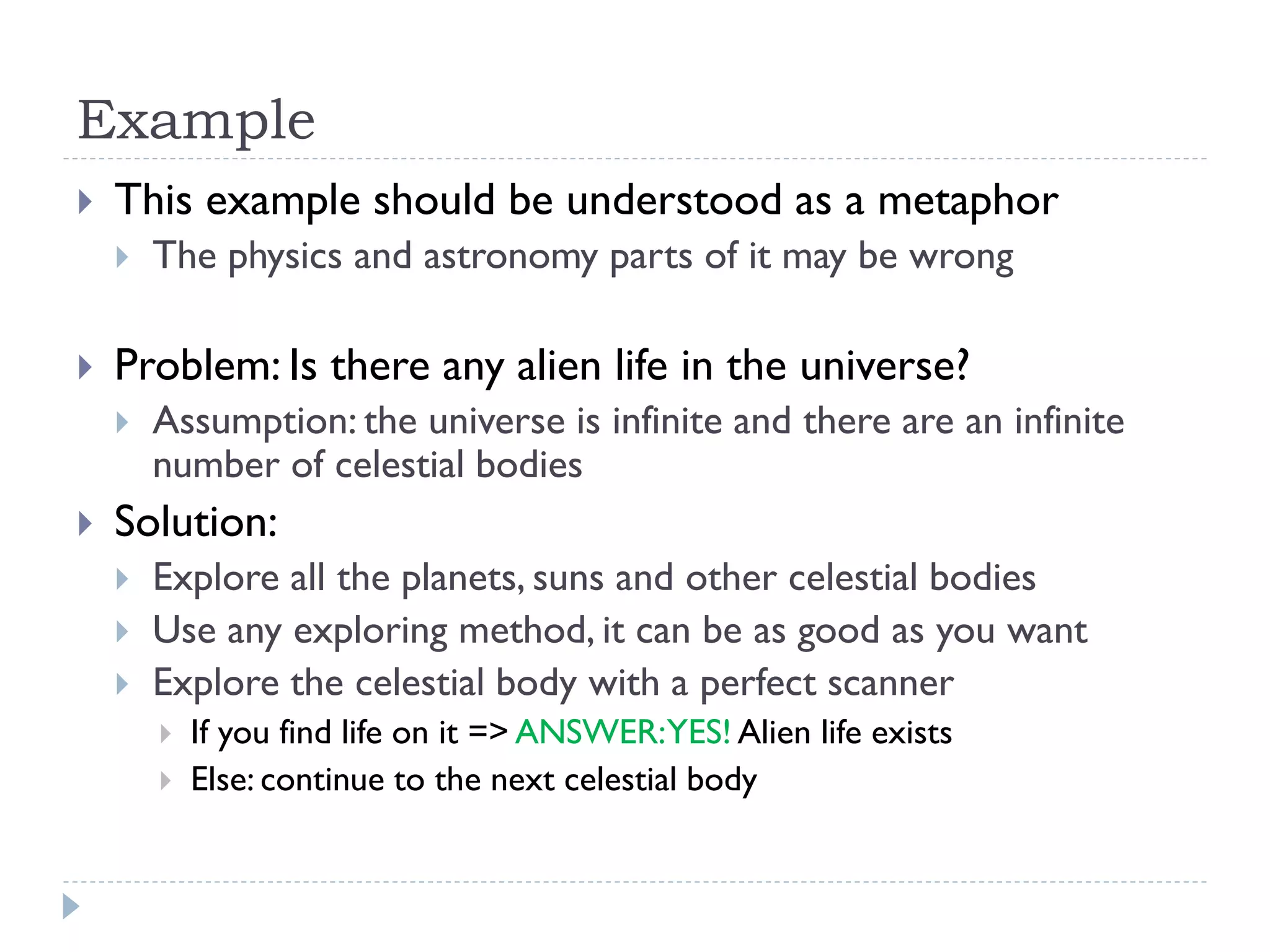 Example


This example should be understood as a metaphor




Problem: Is there any alien life in the universe?




The physics and astronomy parts of it may be wrong

Assumption: the universe is infinite and there are an infinite
number of celestial bodies

Solution:




Explore all the planets, suns and other celestial bodies
Use any exploring method, it can be as good as you want
Explore the celestial body with a perfect scanner



If you find life on it => ANSWER:YES! Alien life exists
Else: continue to the next celestial body

 