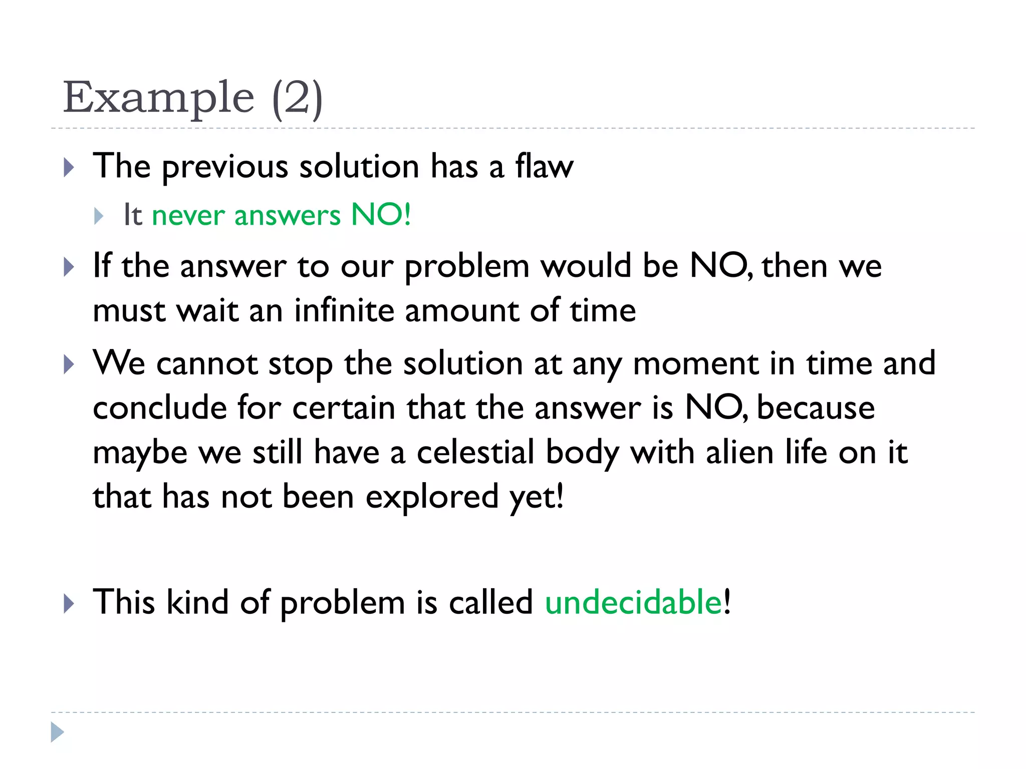 Example (2)


The previous solution has a flaw







It never answers NO!

If the answer to our problem would be NO, then we
must wait an infinite amount of time
We cannot stop the solution at any moment in time and
conclude for certain that the answer is NO, because
maybe we still have a celestial body with alien life on it
that has not been explored yet!
This kind of problem is called undecidable!

 