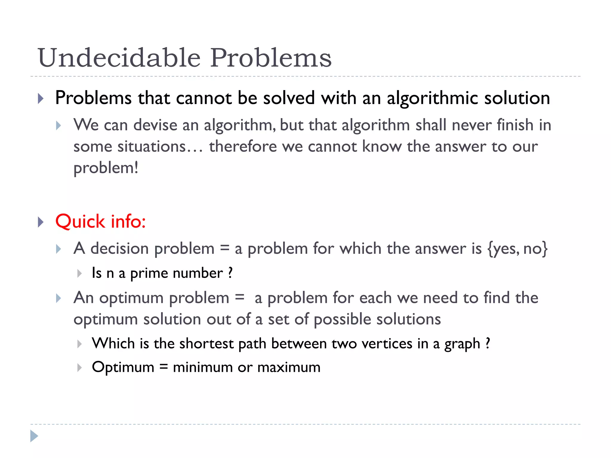 Undecidable Problems


Problems that cannot be solved with an algorithmic solution




We can devise an algorithm, but that algorithm shall never finish in
some situations… therefore we cannot know the answer to our
problem!

Quick info:


A decision problem = a problem for which the answer is {yes, no}




Is n a prime number ?

An optimum problem = a problem for each we need to find the
optimum solution out of a set of possible solutions



Which is the shortest path between two vertices in a graph ?
Optimum = minimum or maximum

 