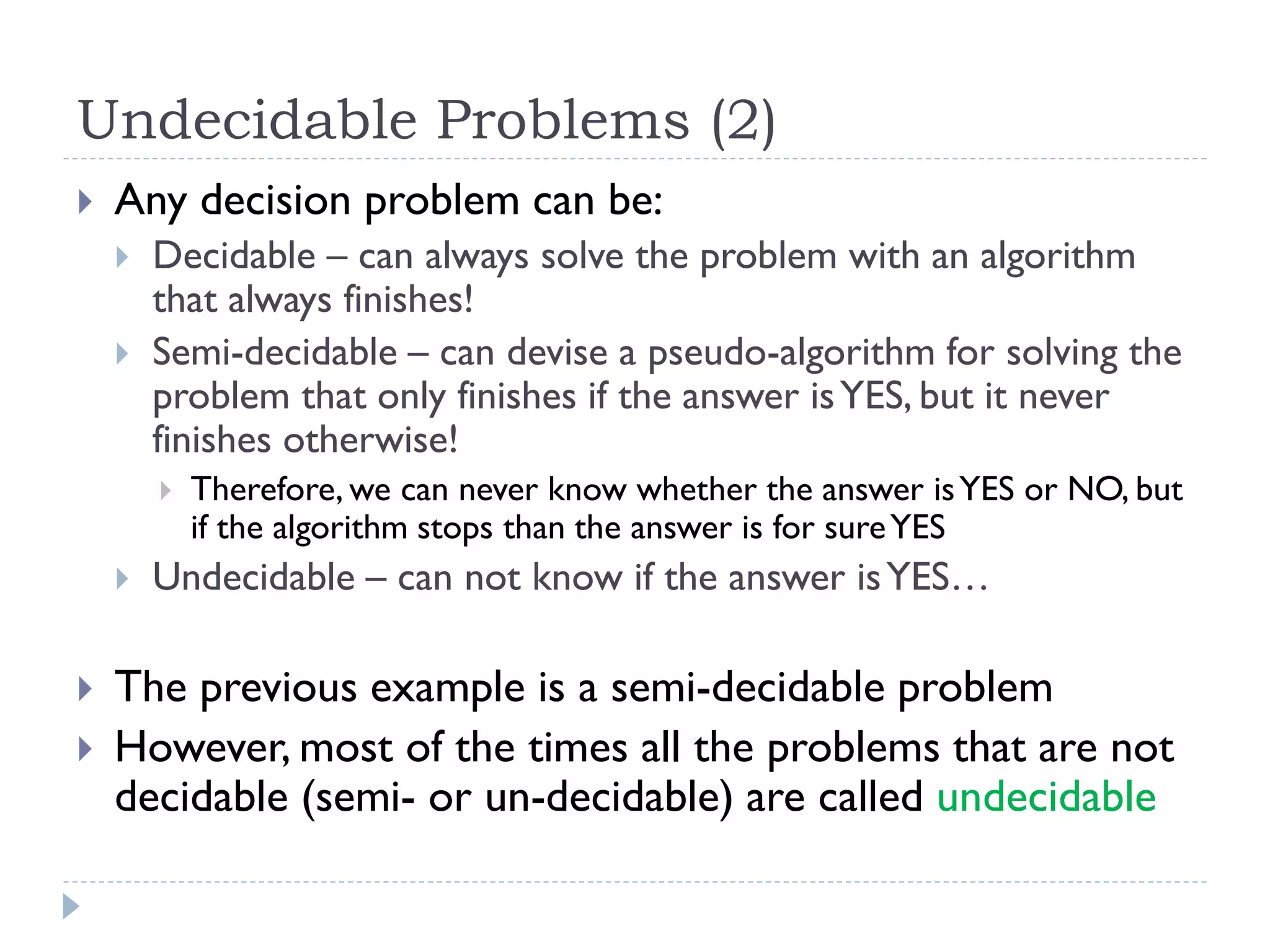 Undecidable Problems (2)


Any decision problem can be:



Decidable – can always solve the problem with an algorithm
that always finishes!
Semi-decidable – can devise a pseudo-algorithm for solving the
problem that only finishes if the answer is YES, but it never
finishes otherwise!







Therefore, we can never know whether the answer is YES or NO, but
if the algorithm stops than the answer is for sure YES

Undecidable – can not know if the answer is YES…

The previous example is a semi-decidable problem
However, most of the times all the problems that are not
decidable (semi- or un-decidable) are called undecidable

 