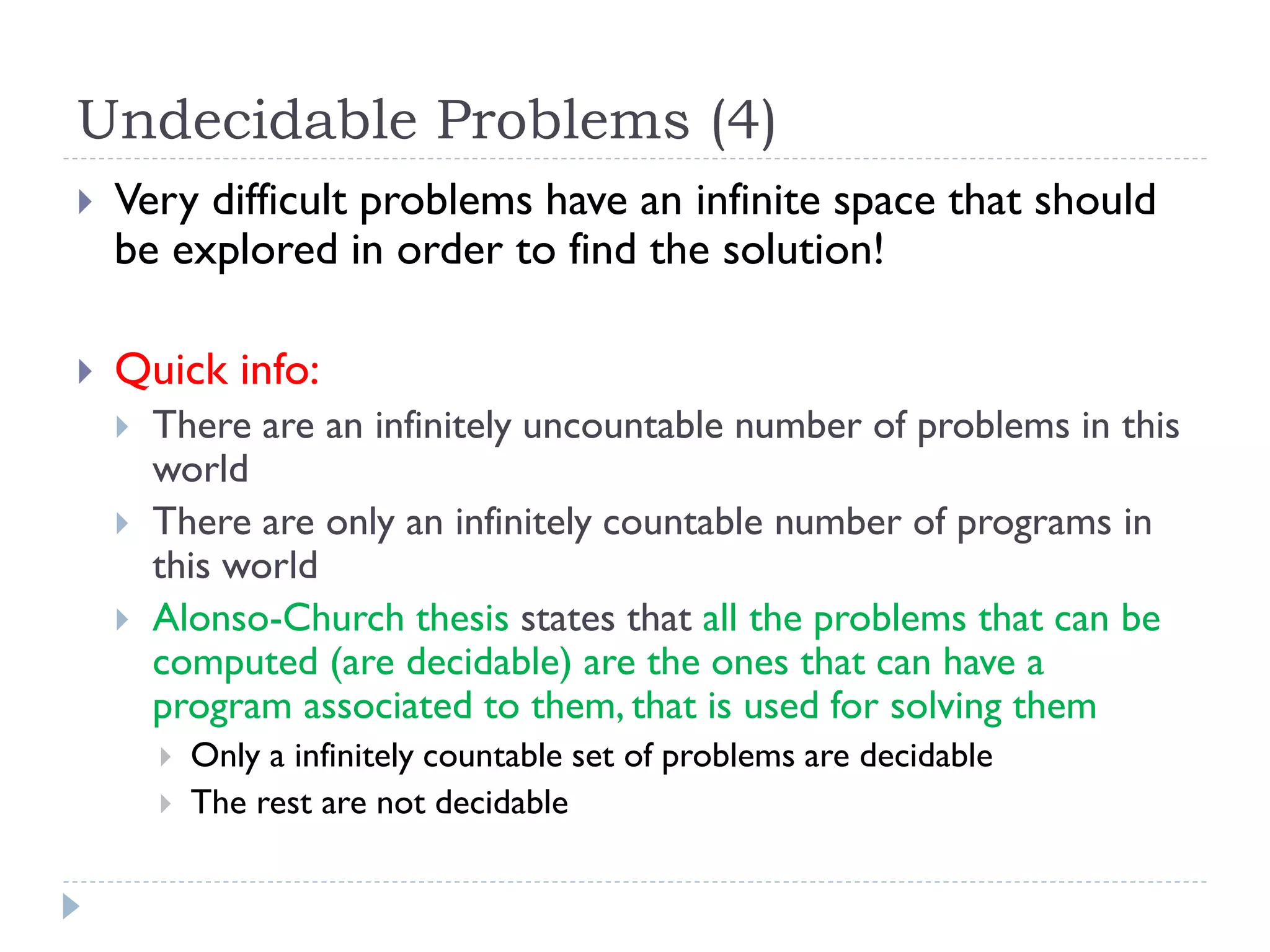 Undecidable Problems (4)


Very difficult problems have an infinite space that should
be explored in order to find the solution!



Quick info:




There are an infinitely uncountable number of problems in this
world
There are only an infinitely countable number of programs in
this world
Alonso-Church thesis states that all the problems that can be
computed (are decidable) are the ones that can have a
program associated to them, that is used for solving them



Only a infinitely countable set of problems are decidable
The rest are not decidable

 