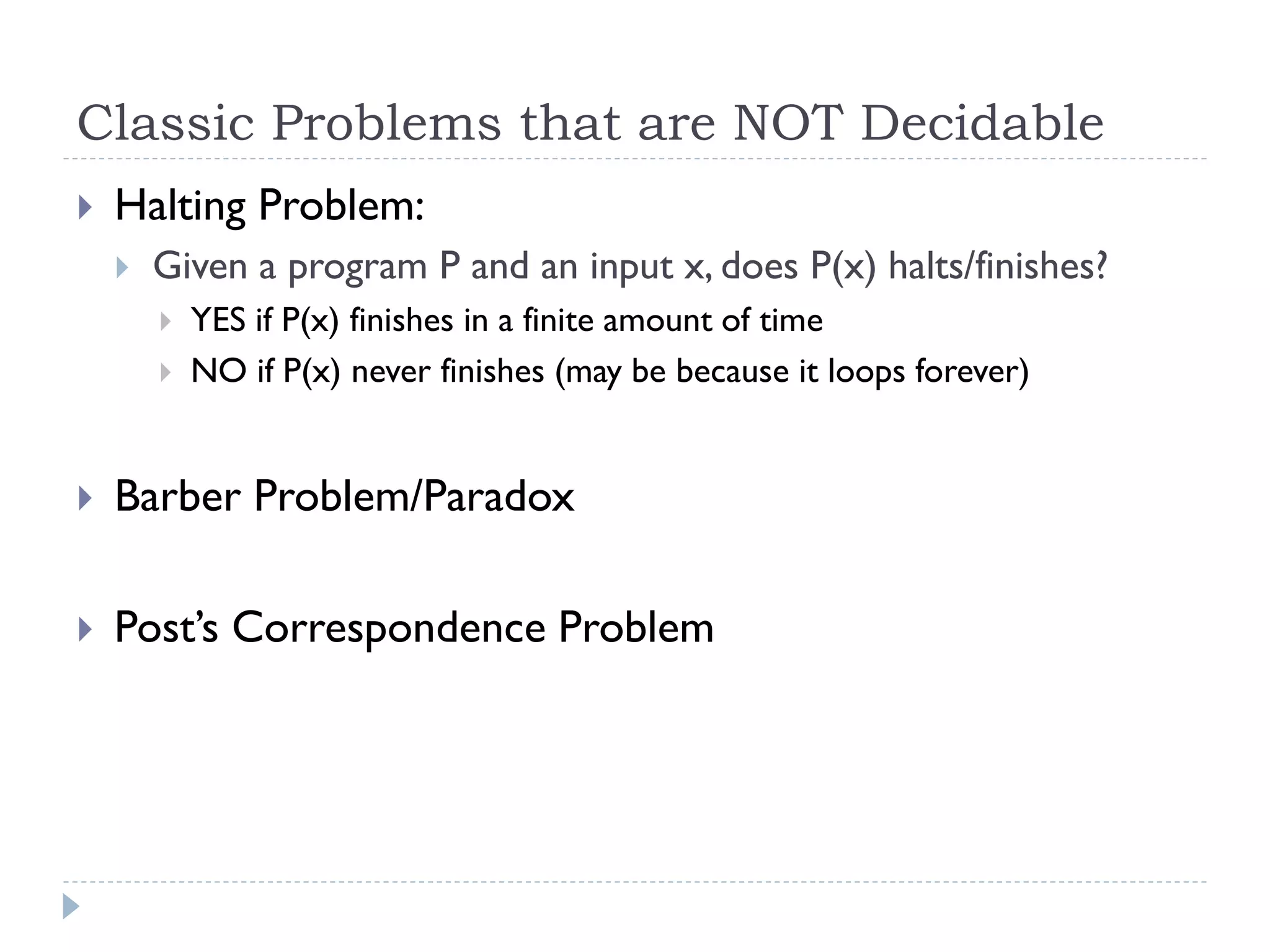 Classic Problems that are NOT Decidable


Halting Problem:


Given a program P and an input x, does P(x) halts/finishes?



YES if P(x) finishes in a finite amount of time
NO if P(x) never finishes (may be because it loops forever)



Barber Problem/Paradox



Post’s Correspondence Problem

 