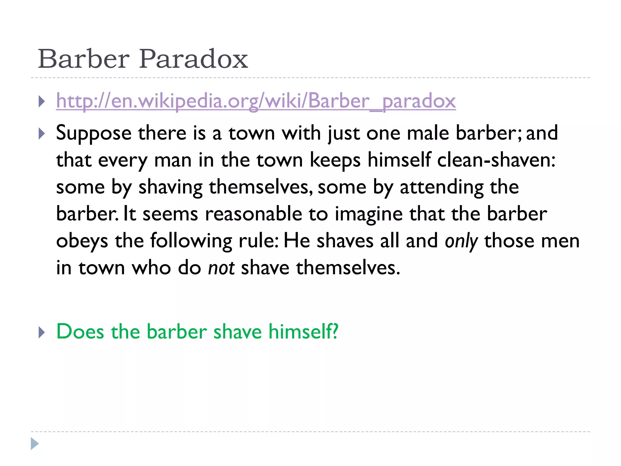 Barber Paradox





http://en.wikipedia.org/wiki/Barber_paradox
Suppose there is a town with just one male barber; and
that every man in the town keeps himself clean-shaven:
some by shaving themselves, some by attending the
barber. It seems reasonable to imagine that the barber
obeys the following rule: He shaves all and only those men
in town who do not shave themselves.
Does the barber shave himself?

 
