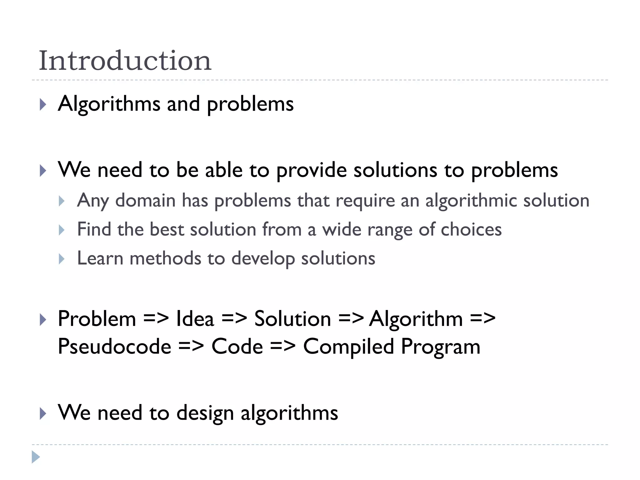 Introduction


Algorithms and problems



We need to be able to provide solutions to problems





Any domain has problems that require an algorithmic solution
Find the best solution from a wide range of choices
Learn methods to develop solutions



Problem => Idea => Solution => Algorithm =>
Pseudocode => Code => Compiled Program



We need to design algorithms

 
