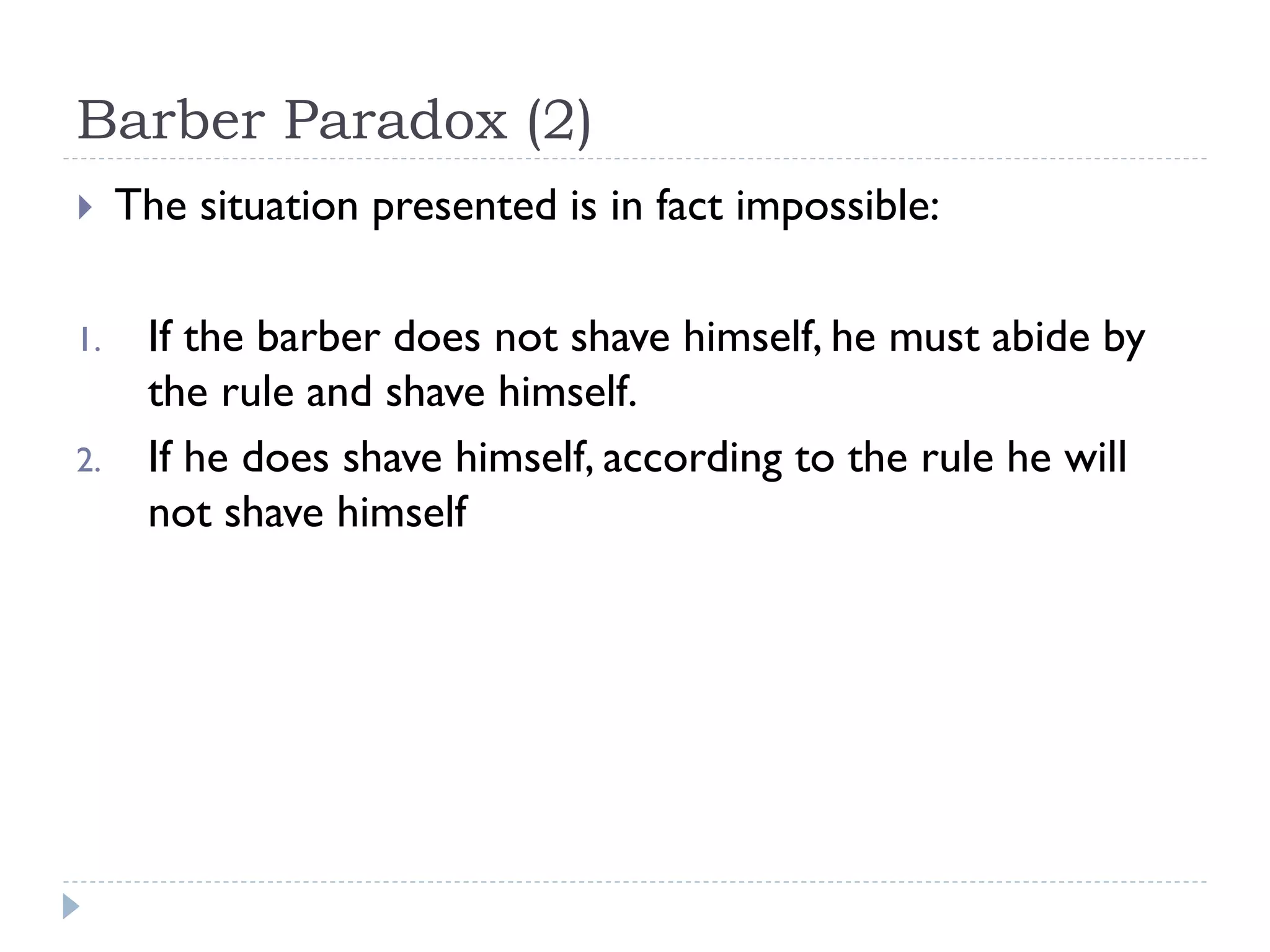 Barber Paradox (2)


1.
2.

The situation presented is in fact impossible:
If the barber does not shave himself, he must abide by
the rule and shave himself.
If he does shave himself, according to the rule he will
not shave himself

 