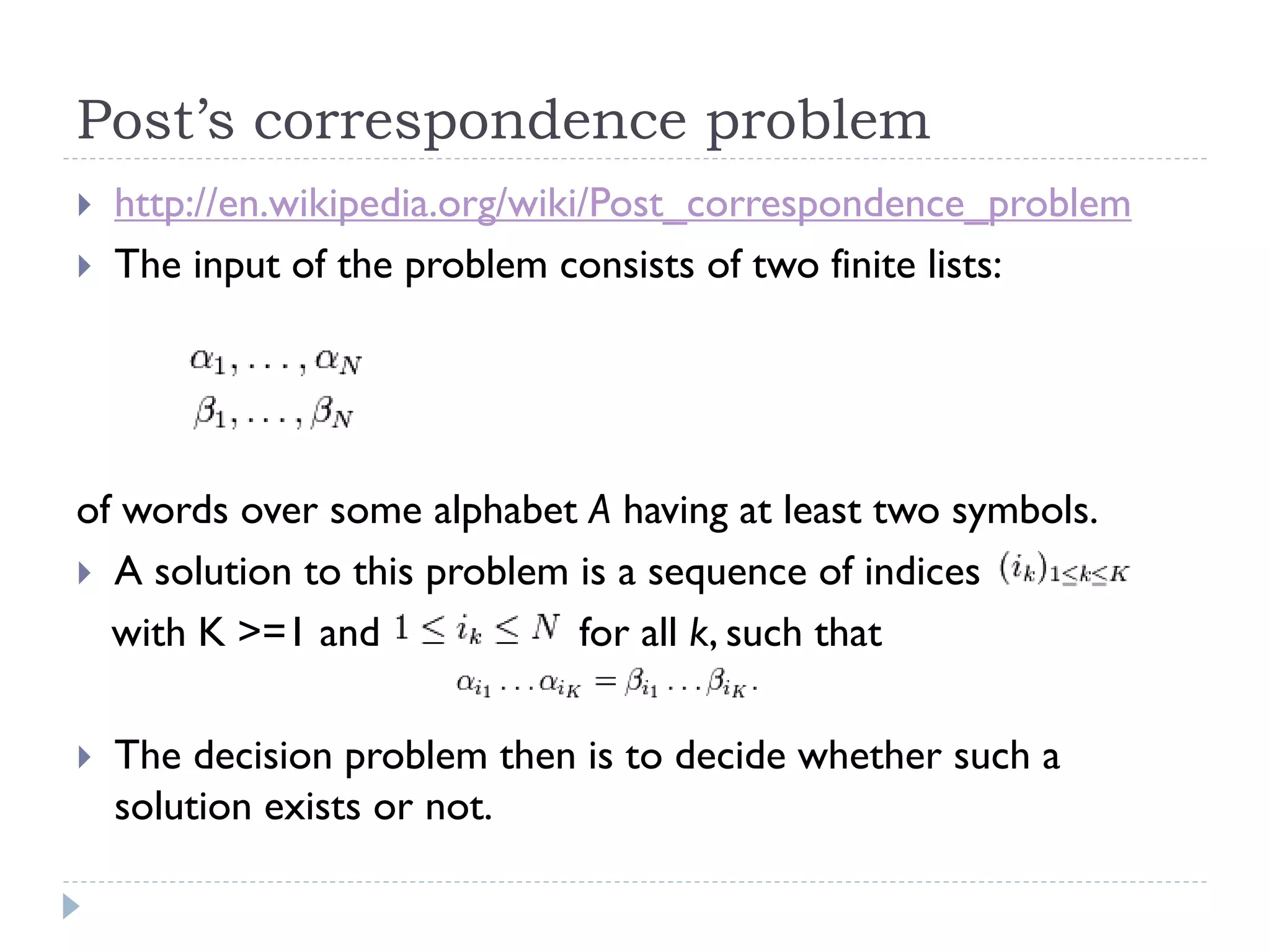 Post’s correspondence problem



http://en.wikipedia.org/wiki/Post_correspondence_problem
The input of the problem consists of two finite lists:

of words over some alphabet A having at least two symbols.
 A solution to this problem is a sequence of indices
with K >=1 and
for all k, such that


The decision problem then is to decide whether such a
solution exists or not.

 