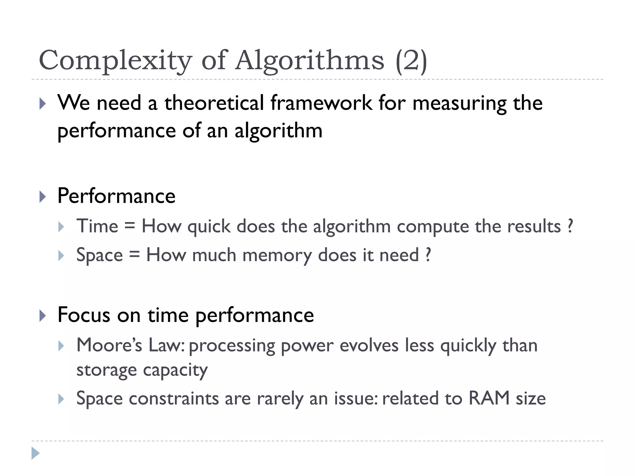 Complexity of Algorithms (2)


We need a theoretical framework for measuring the
performance of an algorithm



Performance






Time = How quick does the algorithm compute the results ?
Space = How much memory does it need ?

Focus on time performance



Moore’s Law: processing power evolves less quickly than
storage capacity
Space constraints are rarely an issue: related to RAM size

 