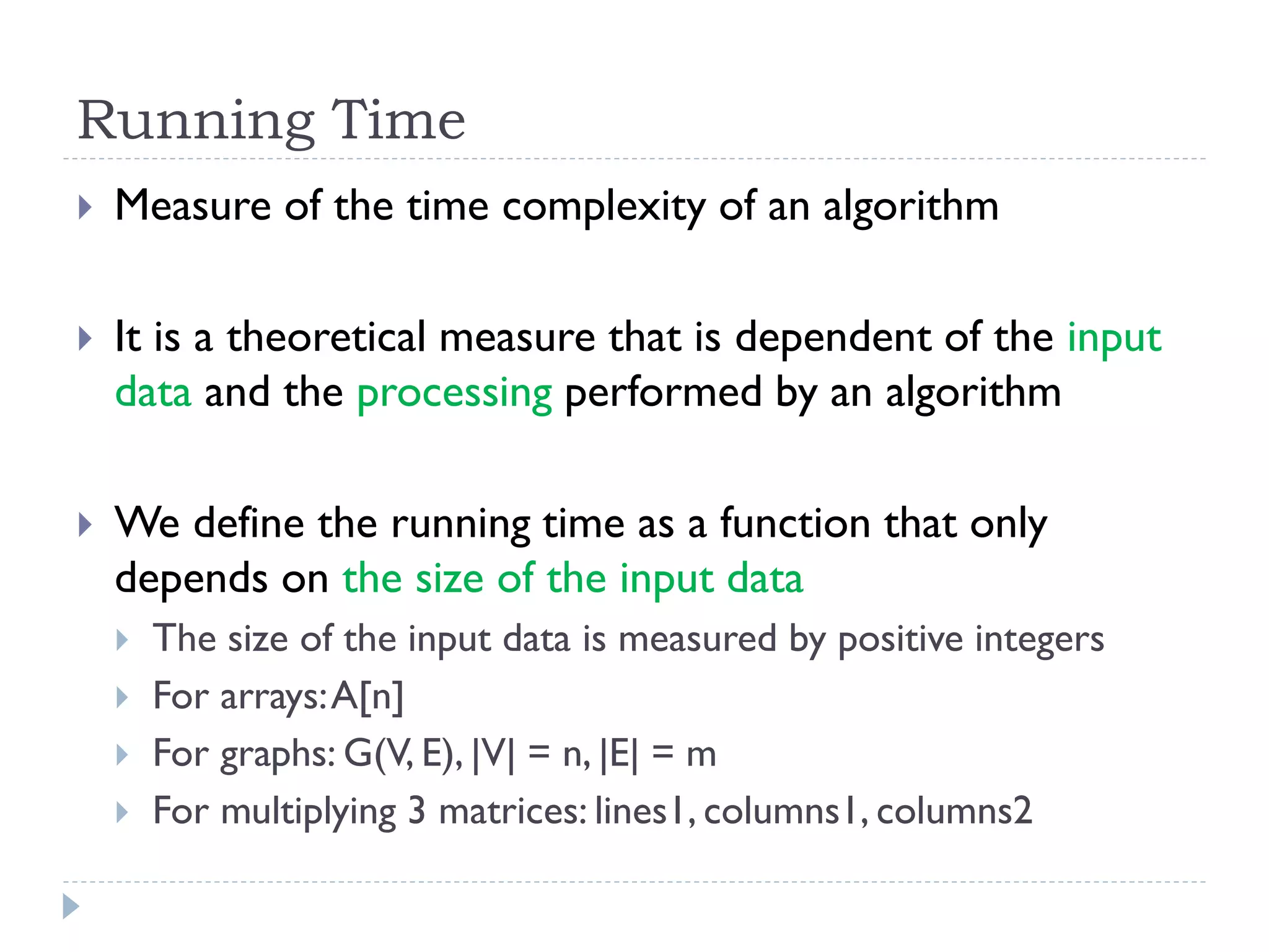 Running Time


Measure of the time complexity of an algorithm



It is a theoretical measure that is dependent of the input
data and the processing performed by an algorithm



We define the running time as a function that only
depends on the size of the input data





The size of the input data is measured by positive integers
For arrays: A[n]
For graphs: G(V, E), |V| = n, |E| = m
For multiplying 3 matrices: lines1, columns1, columns2

 