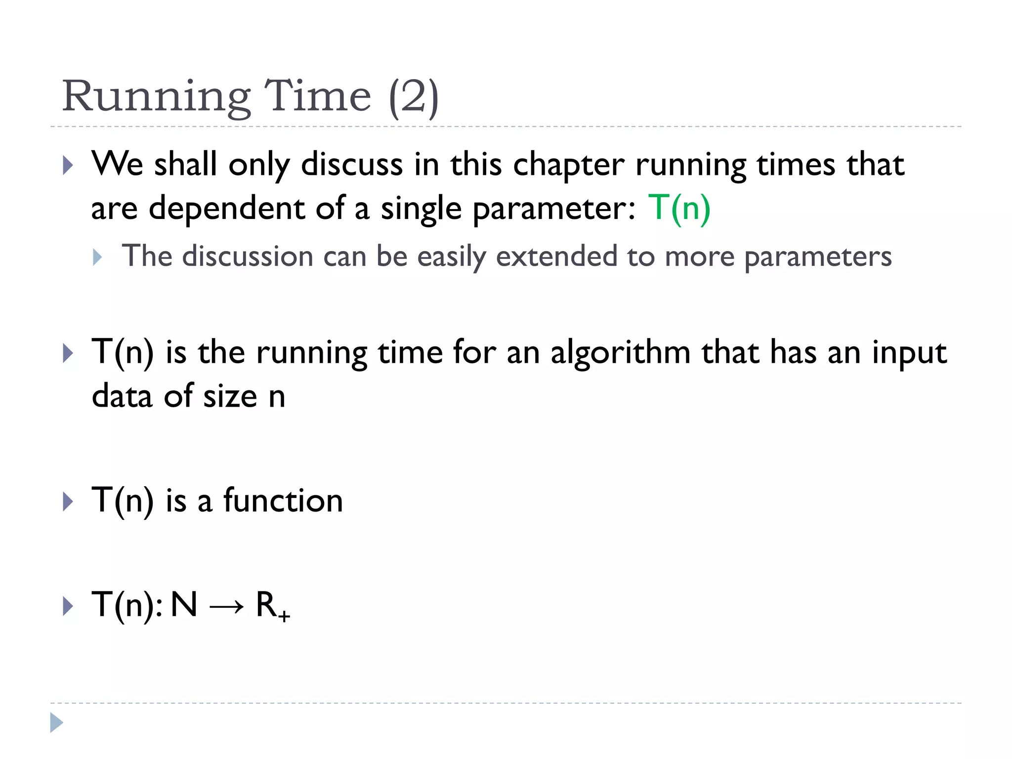Running Time (2)


We shall only discuss in this chapter running times that
are dependent of a single parameter: T(n)


The discussion can be easily extended to more parameters



T(n) is the running time for an algorithm that has an input
data of size n



T(n) is a function



T(n): N → R+

 