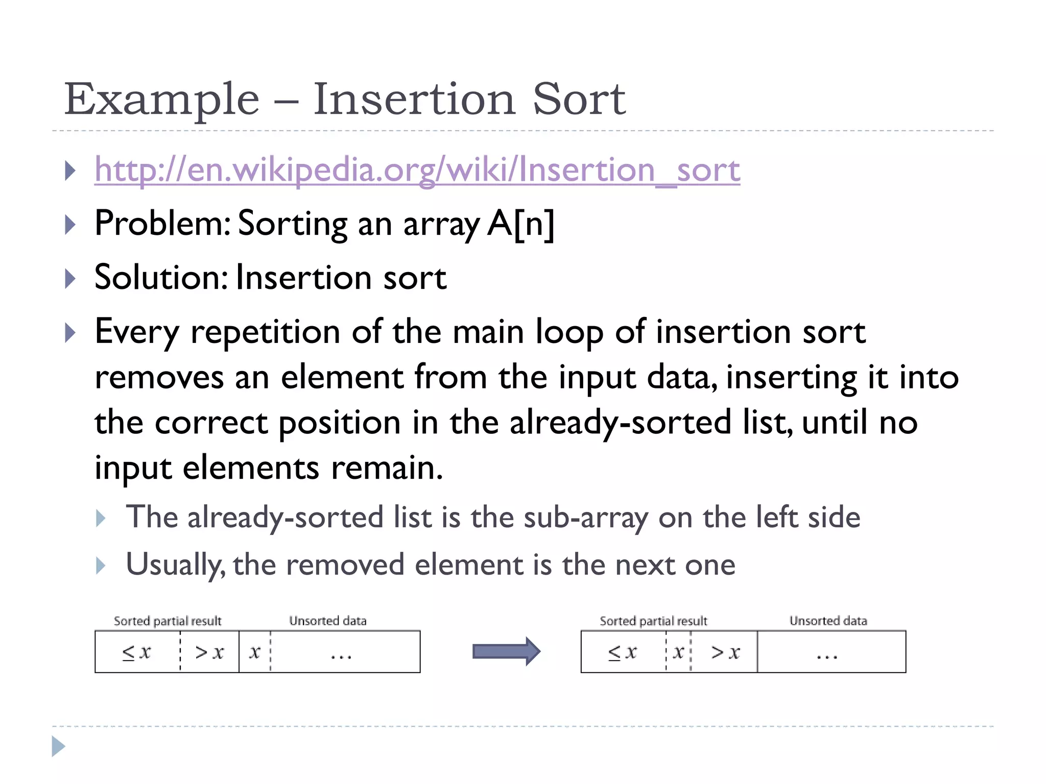 Example – Insertion Sort





http://en.wikipedia.org/wiki/Insertion_sort
Problem: Sorting an array A[n]
Solution: Insertion sort
Every repetition of the main loop of insertion sort
removes an element from the input data, inserting it into
the correct position in the already-sorted list, until no
input elements remain.



The already-sorted list is the sub-array on the left side
Usually, the removed element is the next one

 