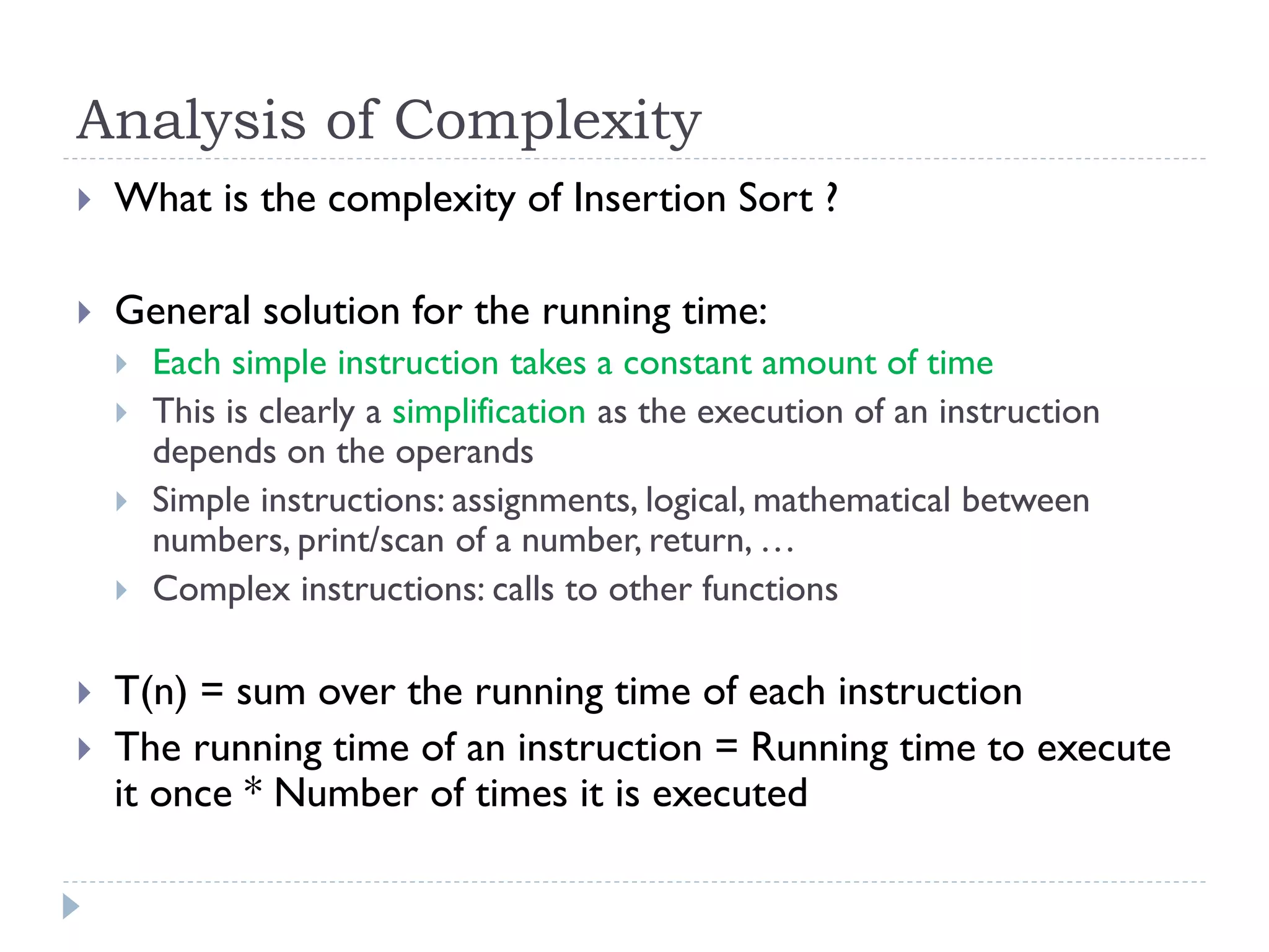 Analysis of Complexity


What is the complexity of Insertion Sort ?



General solution for the running time:









Each simple instruction takes a constant amount of time
This is clearly a simplification as the execution of an instruction
depends on the operands
Simple instructions: assignments, logical, mathematical between
numbers, print/scan of a number, return, …
Complex instructions: calls to other functions

T(n) = sum over the running time of each instruction
The running time of an instruction = Running time to execute
it once * Number of times it is executed

 