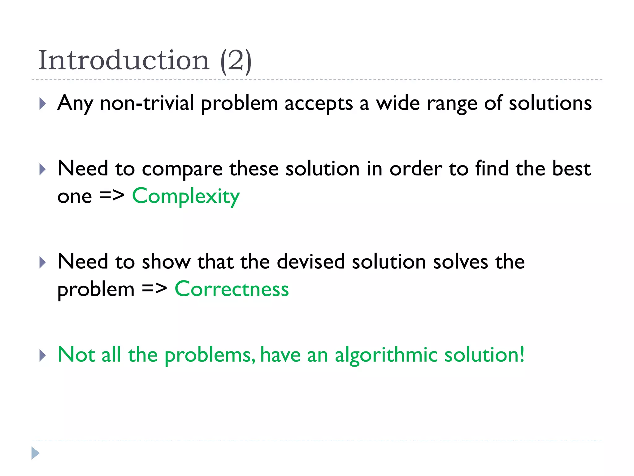 Introduction (2)


Any non-trivial problem accepts a wide range of solutions



Need to compare these solution in order to find the best
one => Complexity



Need to show that the devised solution solves the
problem => Correctness



Not all the problems, have an algorithmic solution!

 