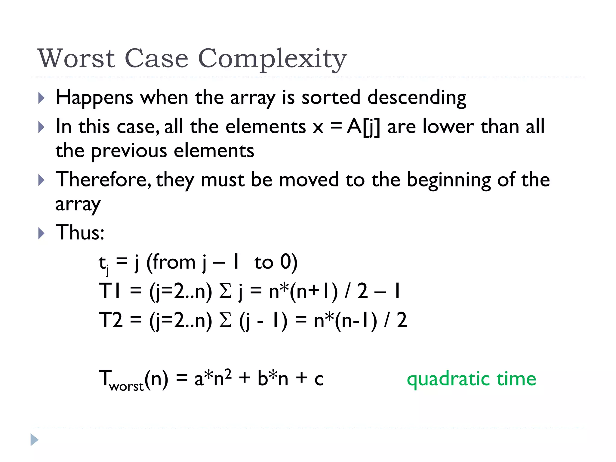 Worst Case Complexity





Happens when the array is sorted descending
In this case, all the elements x = A[j] are lower than all
the previous elements
Therefore, they must be moved to the beginning of the
array
Thus:
tj = j (from j – 1 to 0)
T1 = (j=2..n)  j = n*(n+1) / 2 – 1
T2 = (j=2..n)  (j - 1) = n*(n-1) / 2
Tworst(n) = a*n2 + b*n + c

quadratic time

 