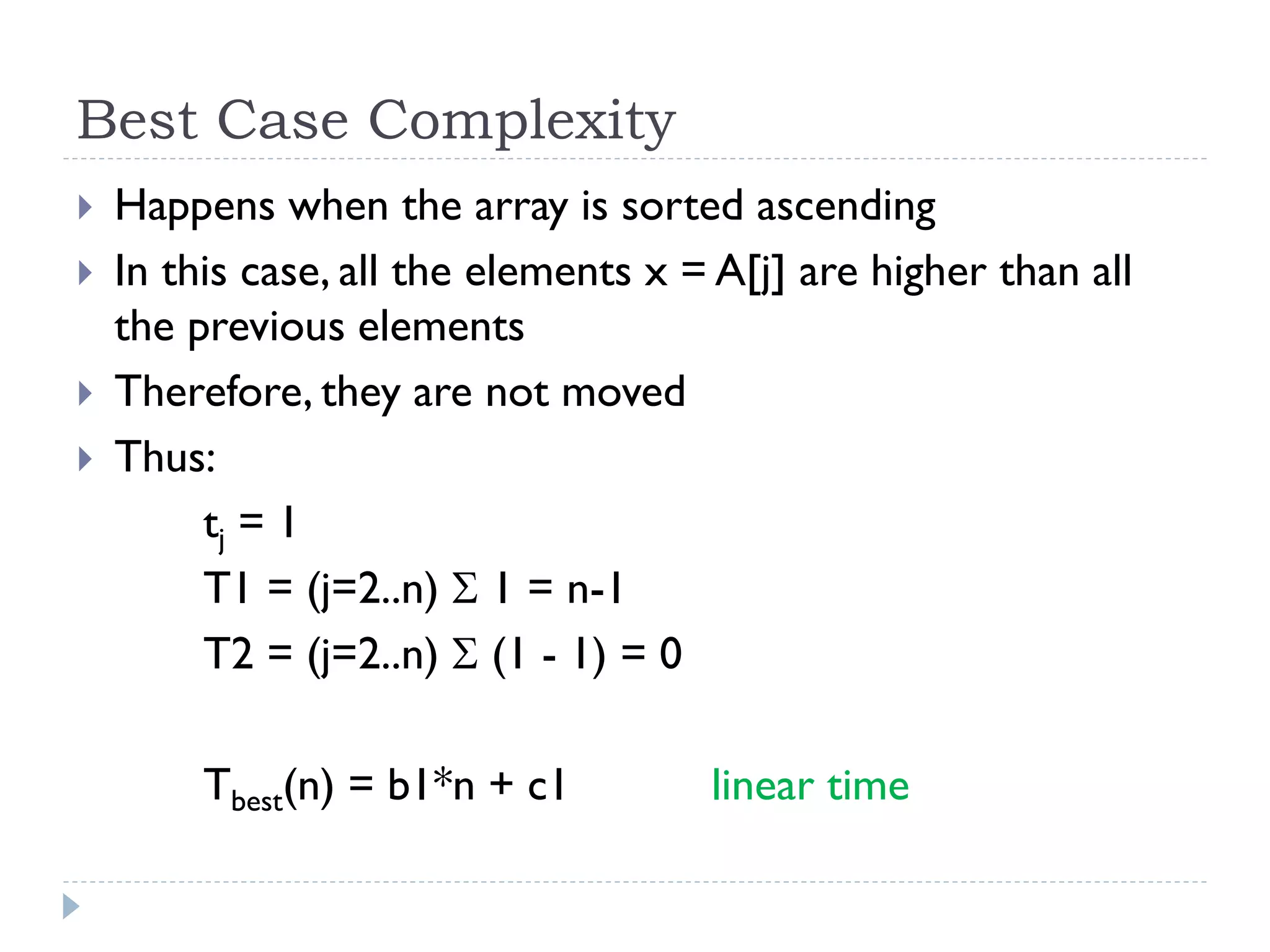 Best Case Complexity





Happens when the array is sorted ascending
In this case, all the elements x = A[j] are higher than all
the previous elements
Therefore, they are not moved
Thus:
tj = 1
T1 = (j=2..n)  1 = n-1
T2 = (j=2..n)  (1 - 1) = 0
Tbest(n) = b1*n + c1

linear time

 