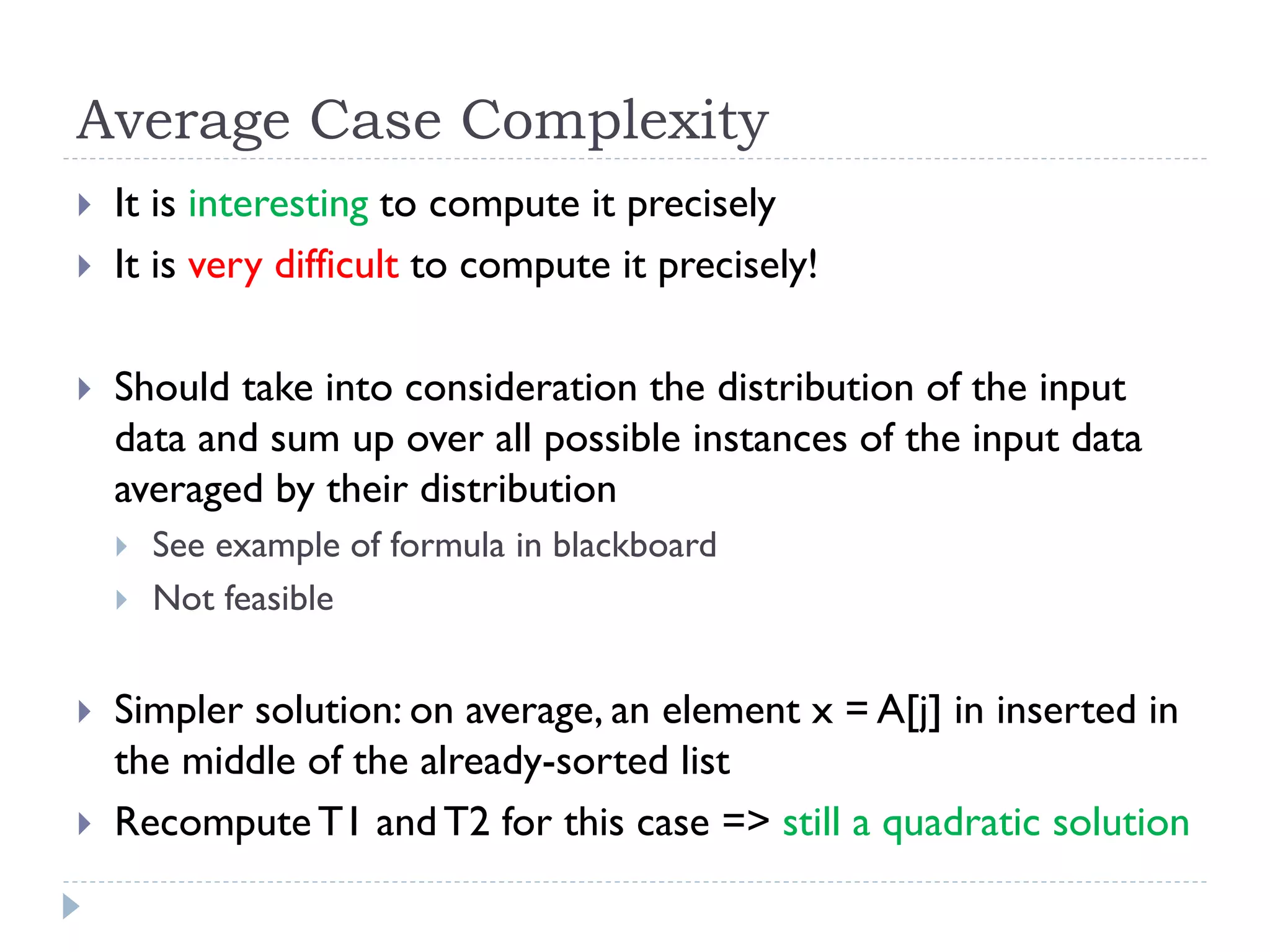 Average Case Complexity





It is interesting to compute it precisely
It is very difficult to compute it precisely!
Should take into consideration the distribution of the input
data and sum up over all possible instances of the input data
averaged by their distribution






See example of formula in blackboard
Not feasible

Simpler solution: on average, an element x = A[j] in inserted in
the middle of the already-sorted list
Recompute T1 and T2 for this case => still a quadratic solution

 