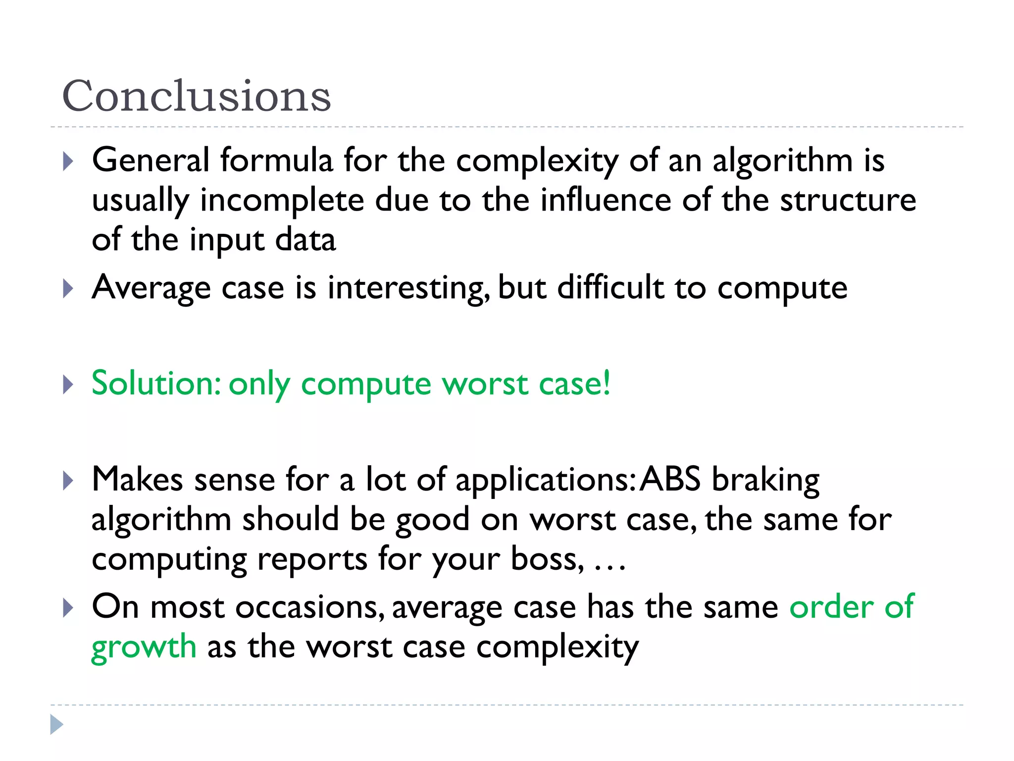 Conclusions



General formula for the complexity of an algorithm is
usually incomplete due to the influence of the structure
of the input data
Average case is interesting, but difficult to compute



Solution: only compute worst case!



Makes sense for a lot of applications: ABS braking
algorithm should be good on worst case, the same for
computing reports for your boss, …
On most occasions, average case has the same order of
growth as the worst case complexity





 