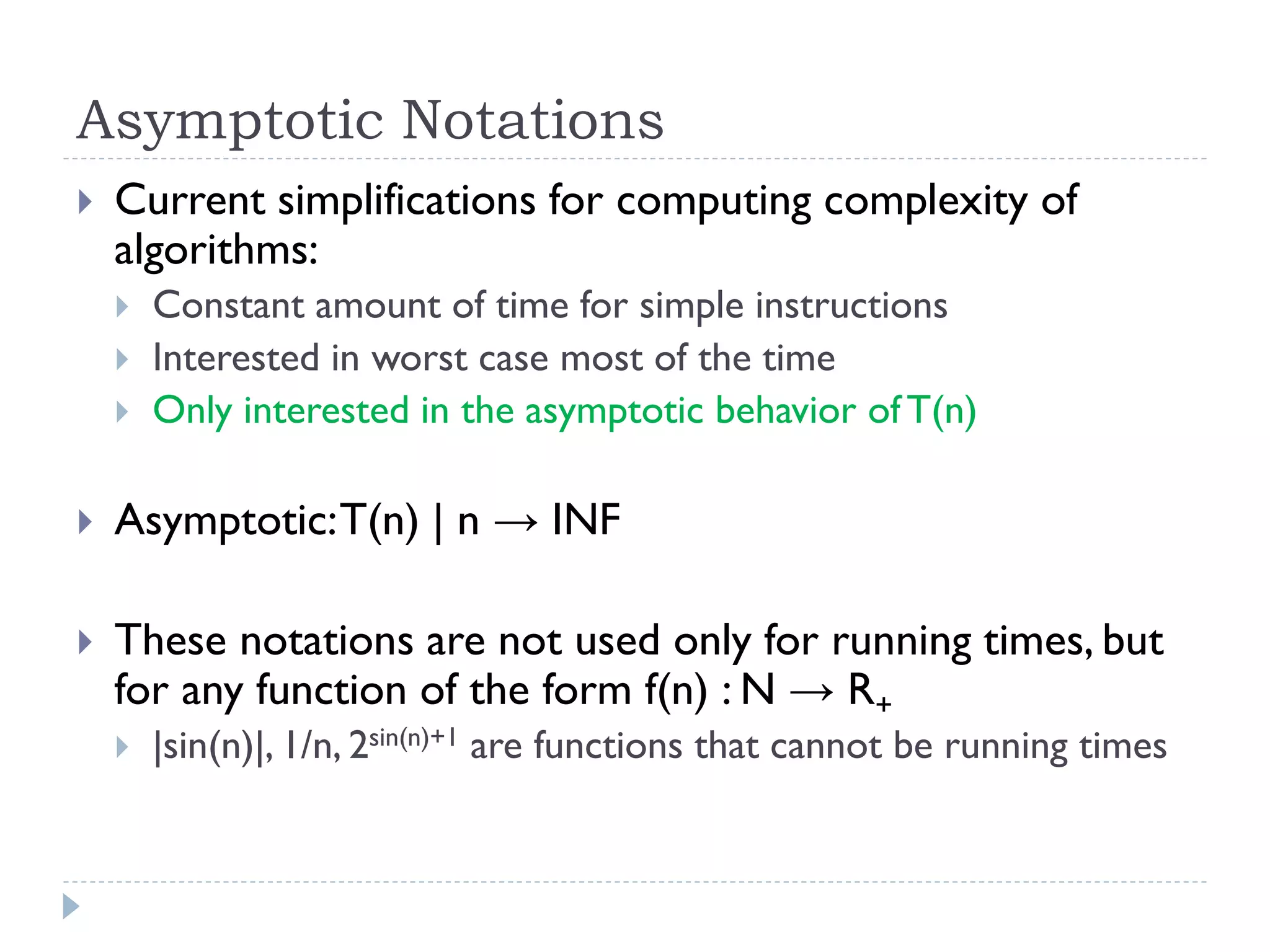 Asymptotic Notations


Current simplifications for computing complexity of
algorithms:




Constant amount of time for simple instructions
Interested in worst case most of the time
Only interested in the asymptotic behavior of T(n)



Asymptotic: T(n) | n → INF



These notations are not used only for running times, but
for any function of the form f(n) : N → R+


|sin(n)|, 1/n, 2sin(n)+1 are functions that cannot be running times

 
