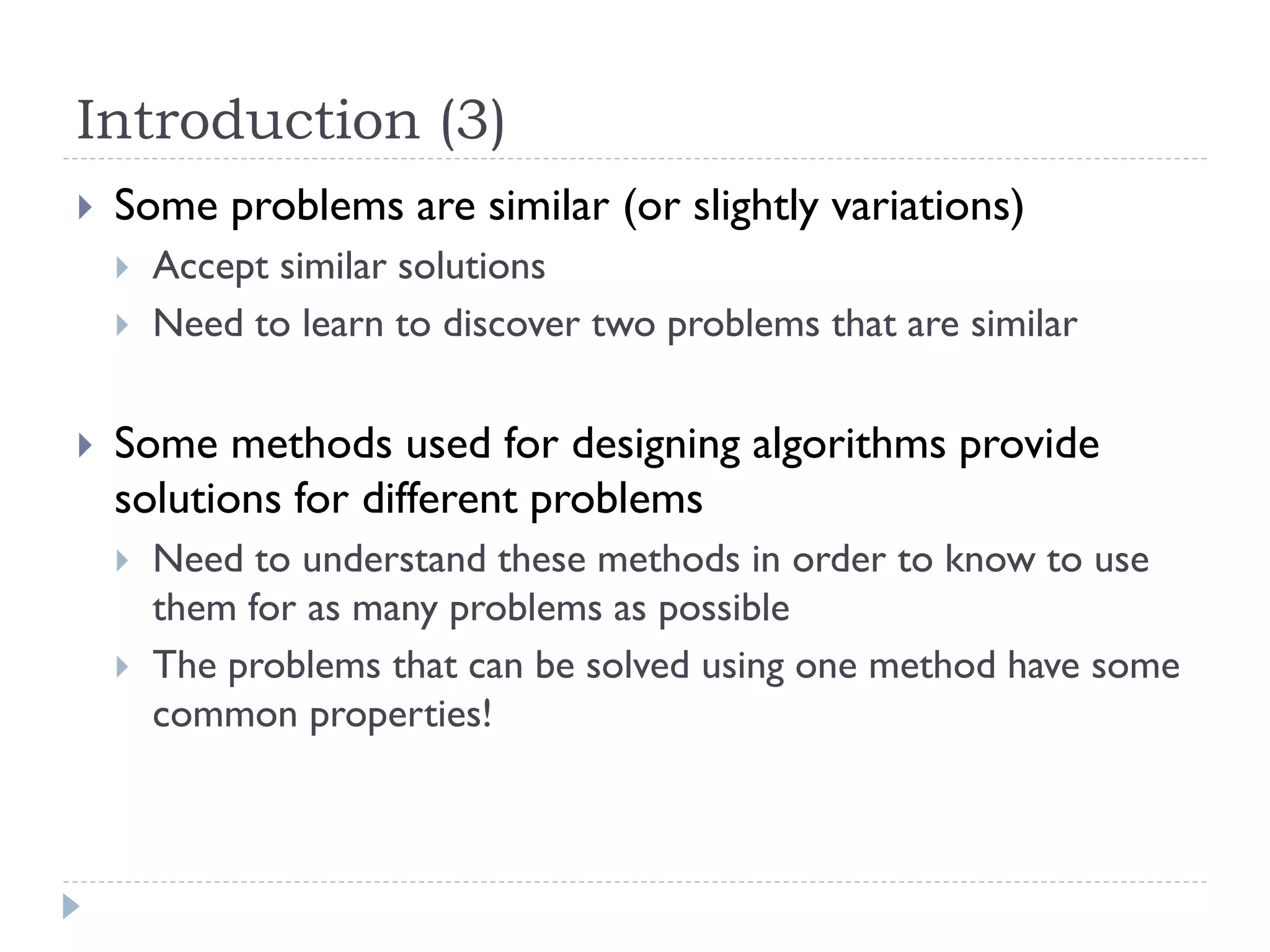 Introduction (3)


Some problems are similar (or slightly variations)





Accept similar solutions
Need to learn to discover two problems that are similar

Some methods used for designing algorithms provide
solutions for different problems



Need to understand these methods in order to know to use
them for as many problems as possible
The problems that can be solved using one method have some
common properties!

 