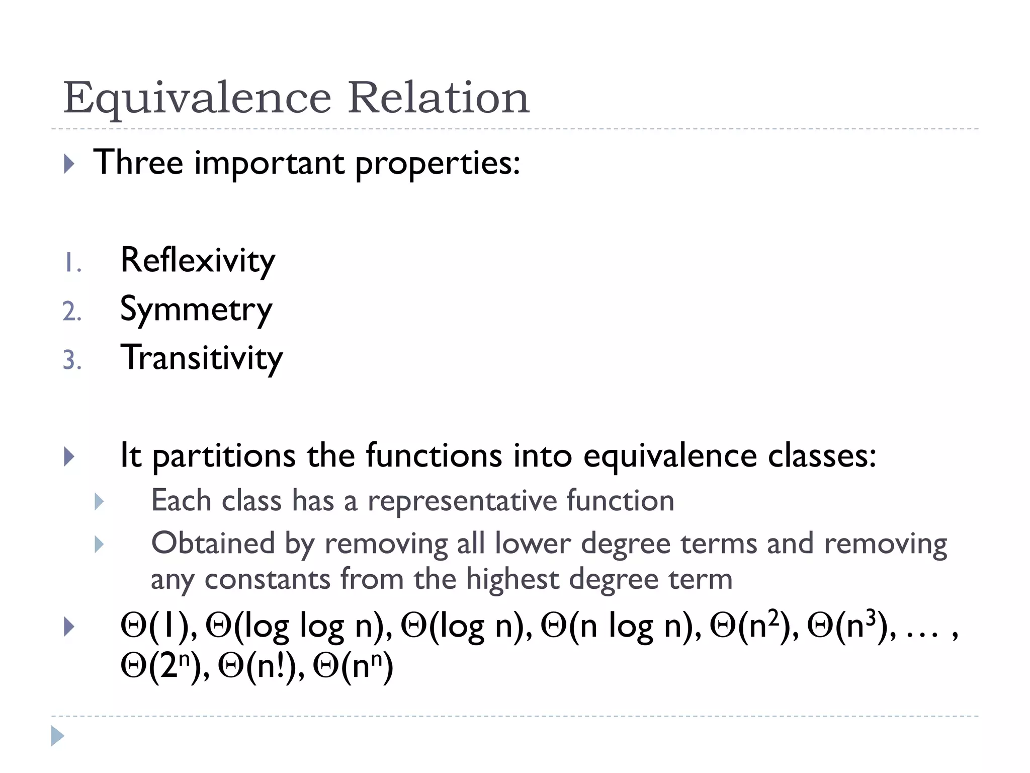 Equivalence Relation


Three important properties:

3.

Reflexivity
Symmetry
Transitivity



It partitions the functions into equivalence classes:

1.
2.






Each class has a representative function
Obtained by removing all lower degree terms and removing
any constants from the highest degree term

(1), (log log n), (log n), (n log n), (n2), (n3), … ,
(2n), (n!), (nn)

 
