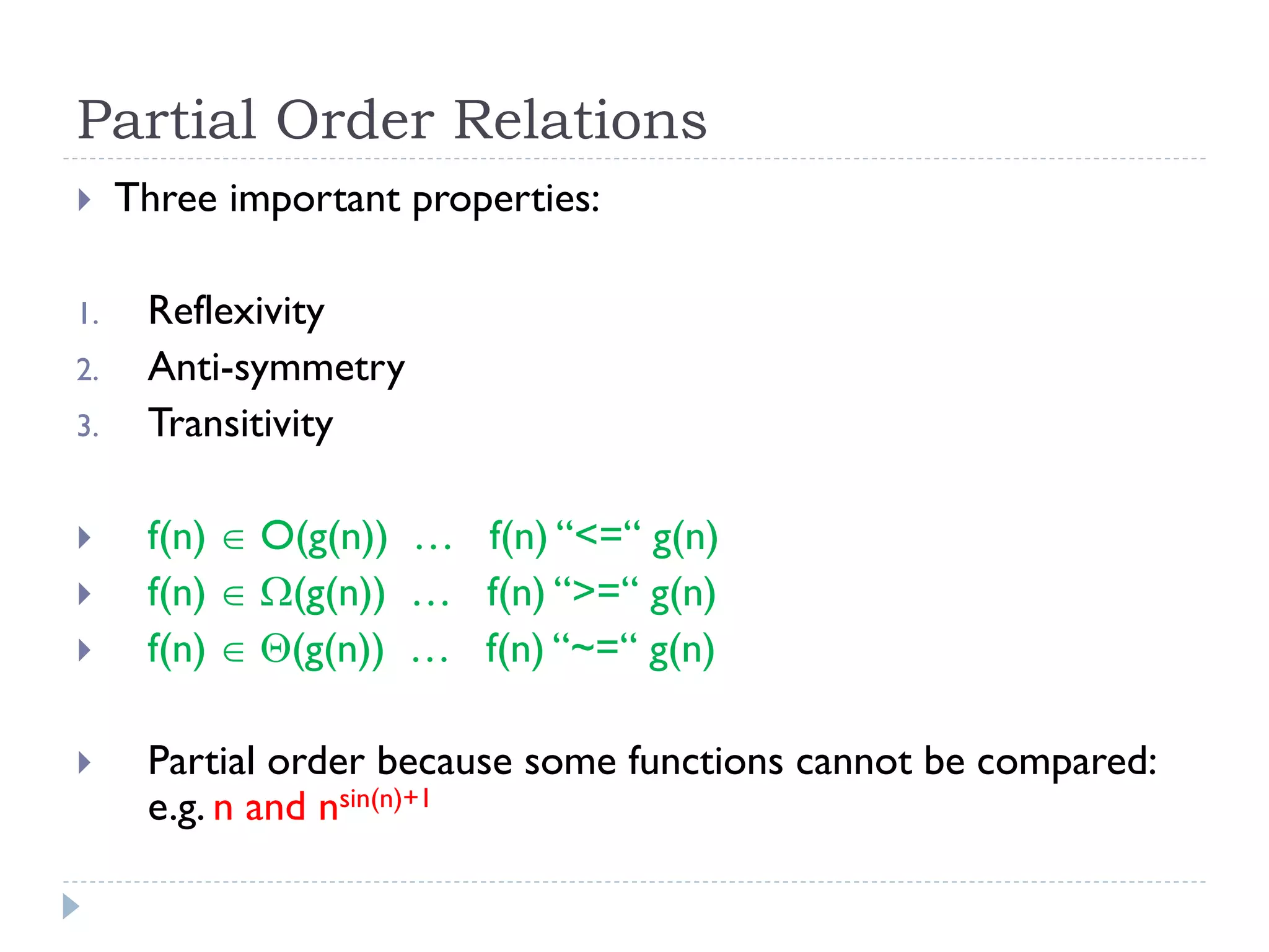 Partial Order Relations

1.
2.
3.





Three important properties:
Reflexivity
Anti-symmetry
Transitivity
f(n)  O(g(n)) … f(n) “<=“ g(n)
f(n)  (g(n)) … f(n) “>=“ g(n)
f(n)  (g(n)) … f(n) “~=“ g(n)
Partial order because some functions cannot be compared:
e.g. n and nsin(n)+1

 