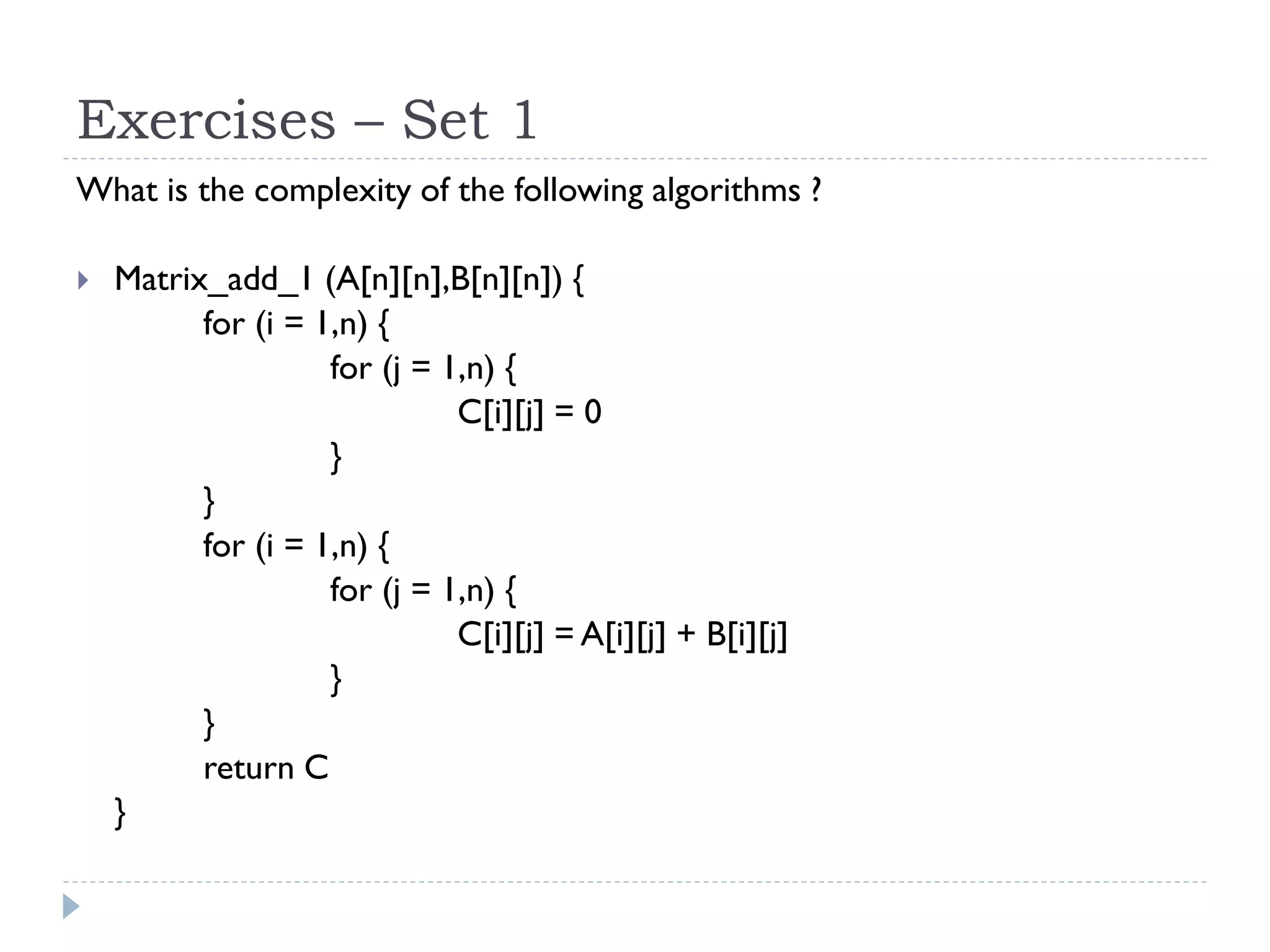 Exercises – Set 1
What is the complexity of the following algorithms ?


Matrix_add_1 (A[n][n],B[n][n]) {
for (i = 1,n) {
for (j = 1,n) {
C[i][j] = 0
}
}
for (i = 1,n) {
for (j = 1,n) {
C[i][j] = A[i][j] + B[i][j]
}
}
return C
}

 