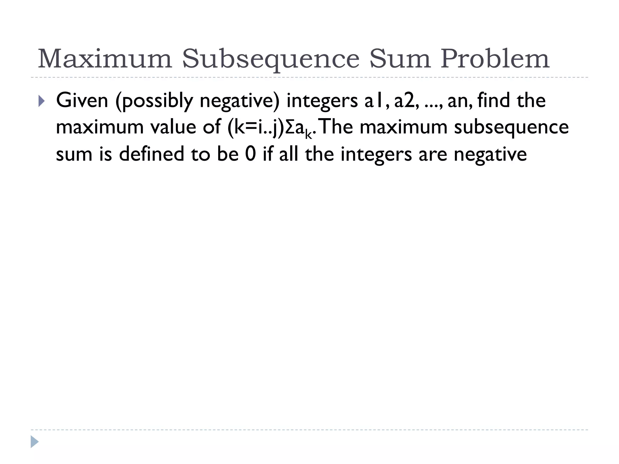 Maximum Subsequence Sum Problem


Given (possibly negative) integers a1, a2, ..., an, find the
maximum value of (k=i..j)Σak. The maximum subsequence
sum is defined to be 0 if all the integers are negative

 