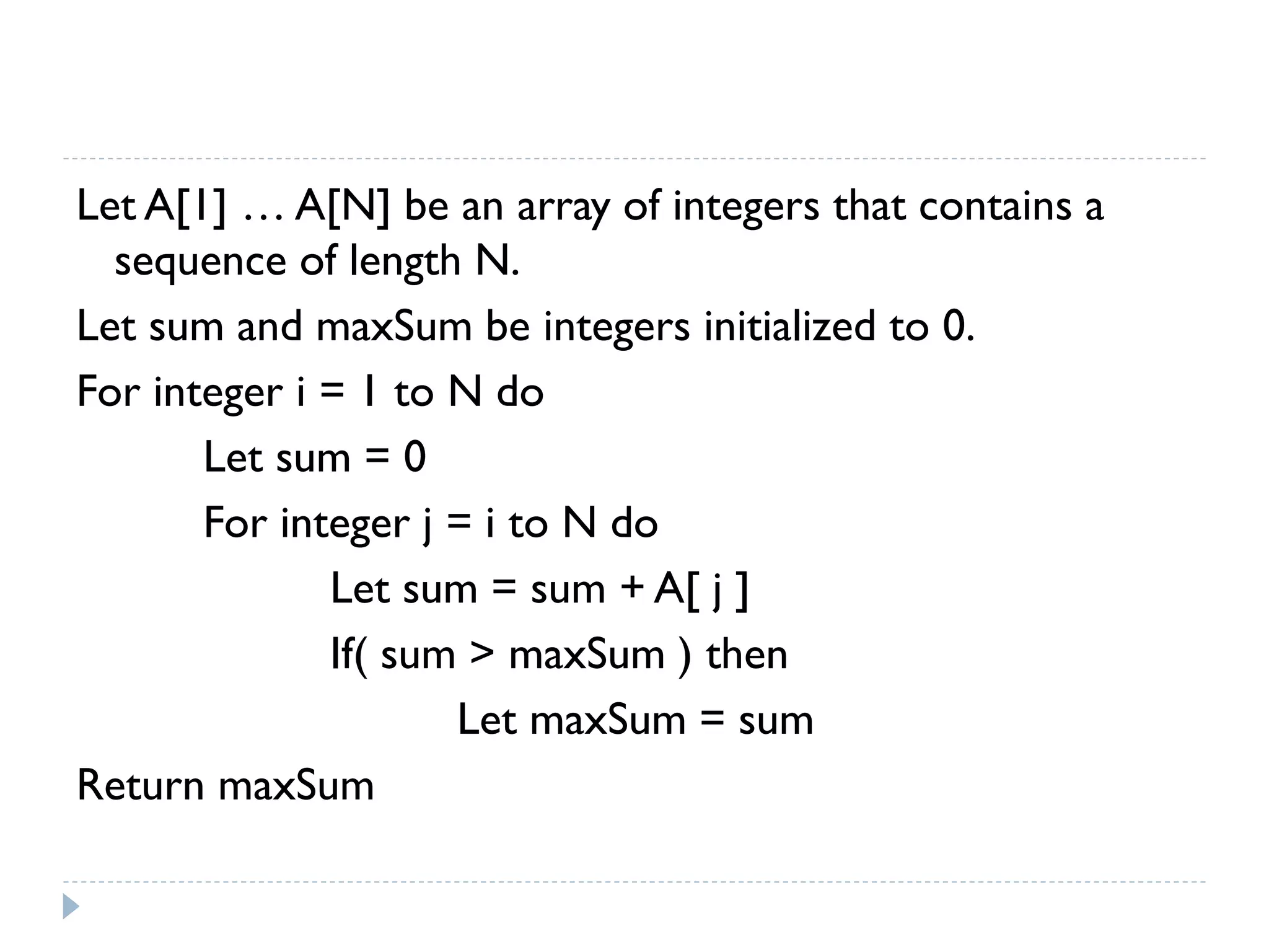 Let A[1] … A[N] be an array of integers that contains a
sequence of length N.
Let sum and maxSum be integers initialized to 0.
For integer i = 1 to N do
Let sum = 0
For integer j = i to N do
Let sum = sum + A[ j ]
If( sum > maxSum ) then
Let maxSum = sum
Return maxSum

 