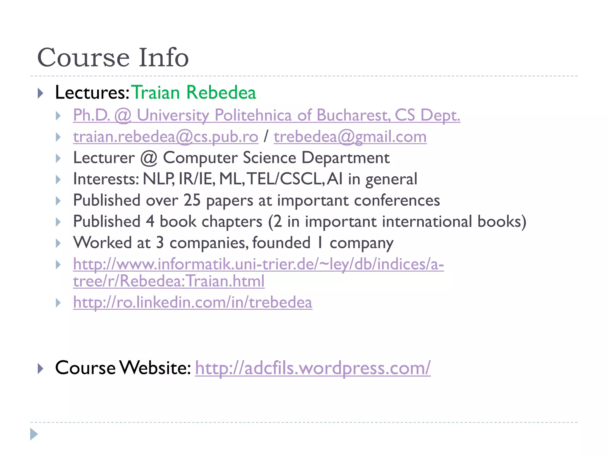 Course Info


Lectures: Traian Rebedea














Ph.D. @ University Politehnica of Bucharest, CS Dept.
traian.rebedea@cs.pub.ro / trebedea@gmail.com
Lecturer @ Computer Science Department
Interests: NLP, IR/IE, ML, TEL/CSCL, AI in general
Published over 25 papers at important conferences
Published 4 book chapters (2 in important international books)
Worked at 3 companies, founded 1 company
http://www.informatik.uni-trier.de/~ley/db/indices/atree/r/Rebedea:Traian.html
http://ro.linkedin.com/in/trebedea

Course Website: http://adcfils.wordpress.com/

 