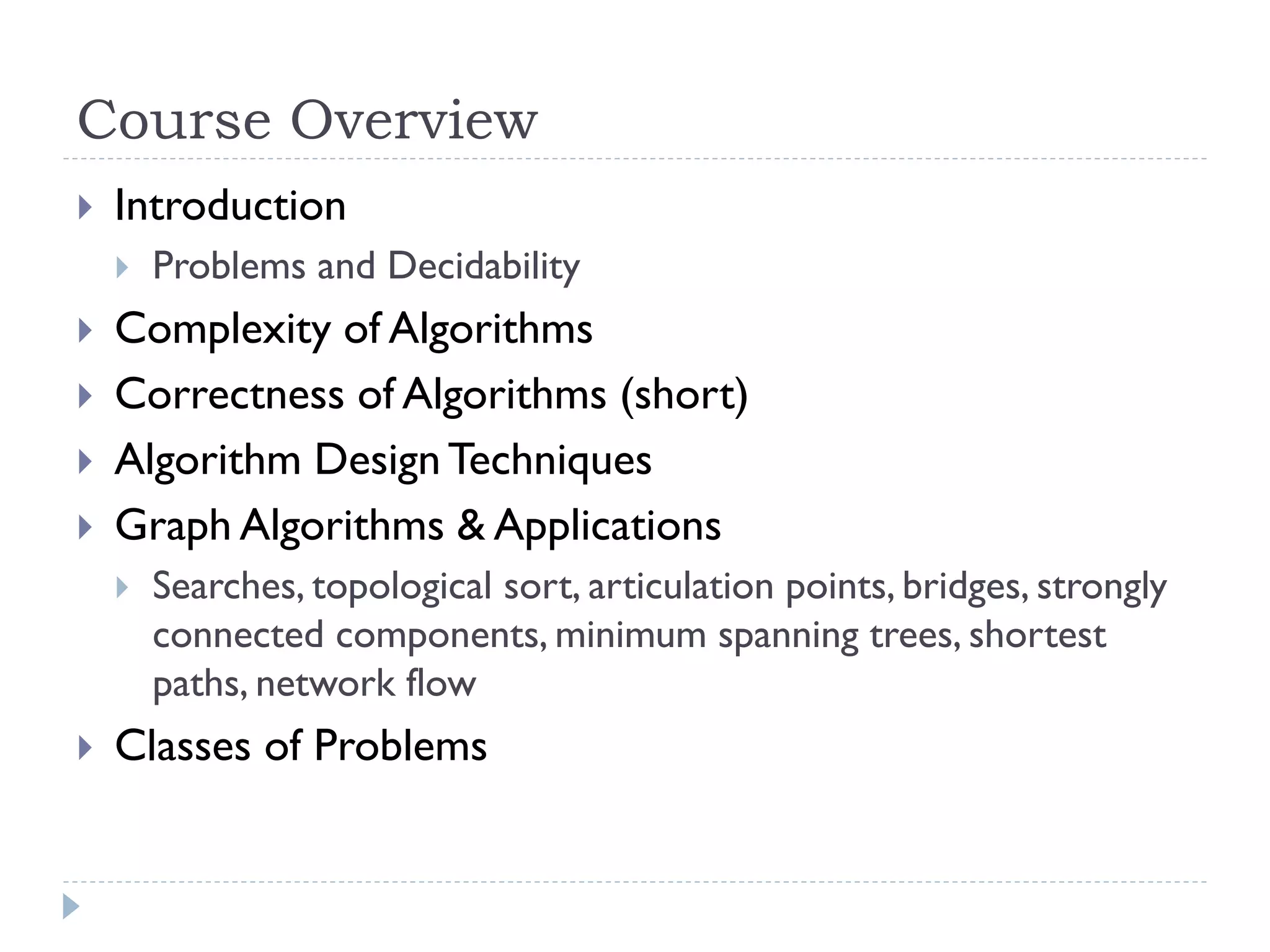 Course Overview


Introduction







Complexity of Algorithms
Correctness of Algorithms (short)
Algorithm Design Techniques
Graph Algorithms & Applications




Problems and Decidability

Searches, topological sort, articulation points, bridges, strongly
connected components, minimum spanning trees, shortest
paths, network flow

Classes of Problems

 