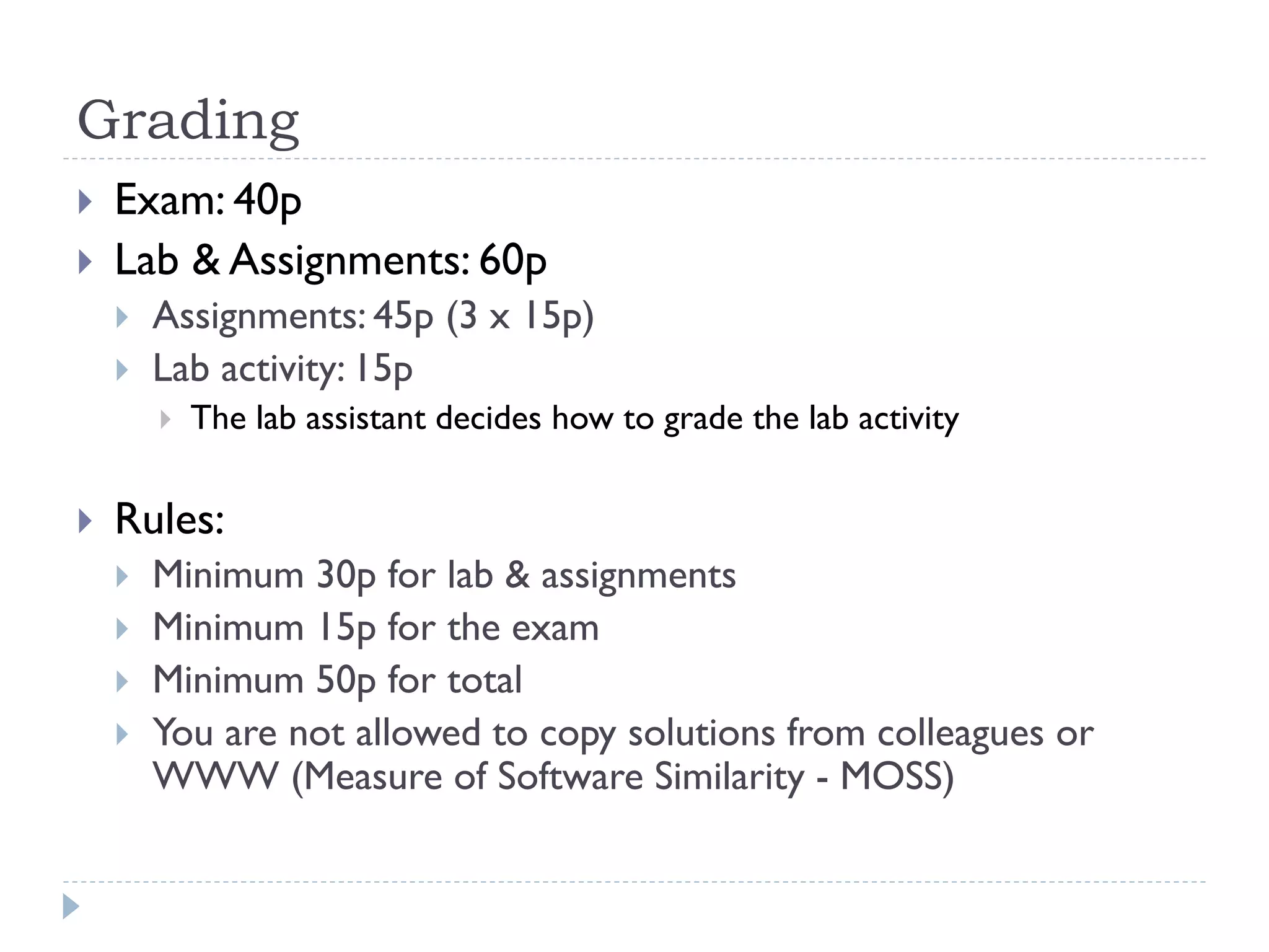 Grading



Exam: 40p
Lab & Assignments: 60p



Assignments: 45p (3 x 15p)
Lab activity: 15p




The lab assistant decides how to grade the lab activity

Rules:






Minimum 30p for lab & assignments
Minimum 15p for the exam
Minimum 50p for total
You are not allowed to copy solutions from colleagues or
WWW (Measure of Software Similarity - MOSS)

 