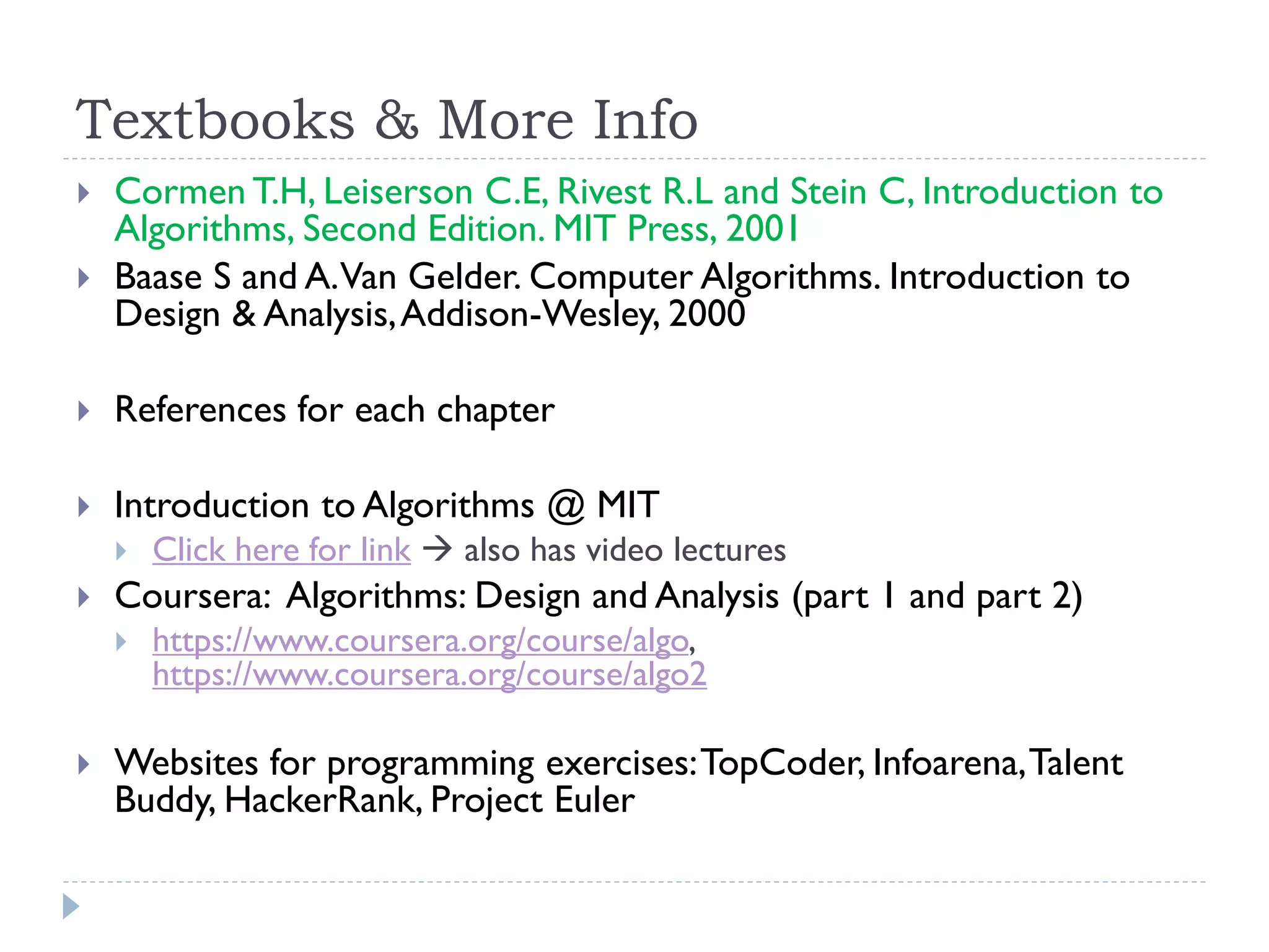 Textbooks & More Info



Cormen T.H, Leiserson C.E, Rivest R.L and Stein C, Introduction to
Algorithms, Second Edition. MIT Press, 2001
Baase S and A. Van Gelder. Computer Algorithms. Introduction to
Design & Analysis, Addison-Wesley, 2000



References for each chapter



Introduction to Algorithms @ MIT




Coursera: Algorithms: Design and Analysis (part 1 and part 2)




Click here for link  also has video lectures
https://www.coursera.org/course/algo,
https://www.coursera.org/course/algo2

Websites for programming exercises: TopCoder, Infoarena, Talent
Buddy, HackerRank, Project Euler

 