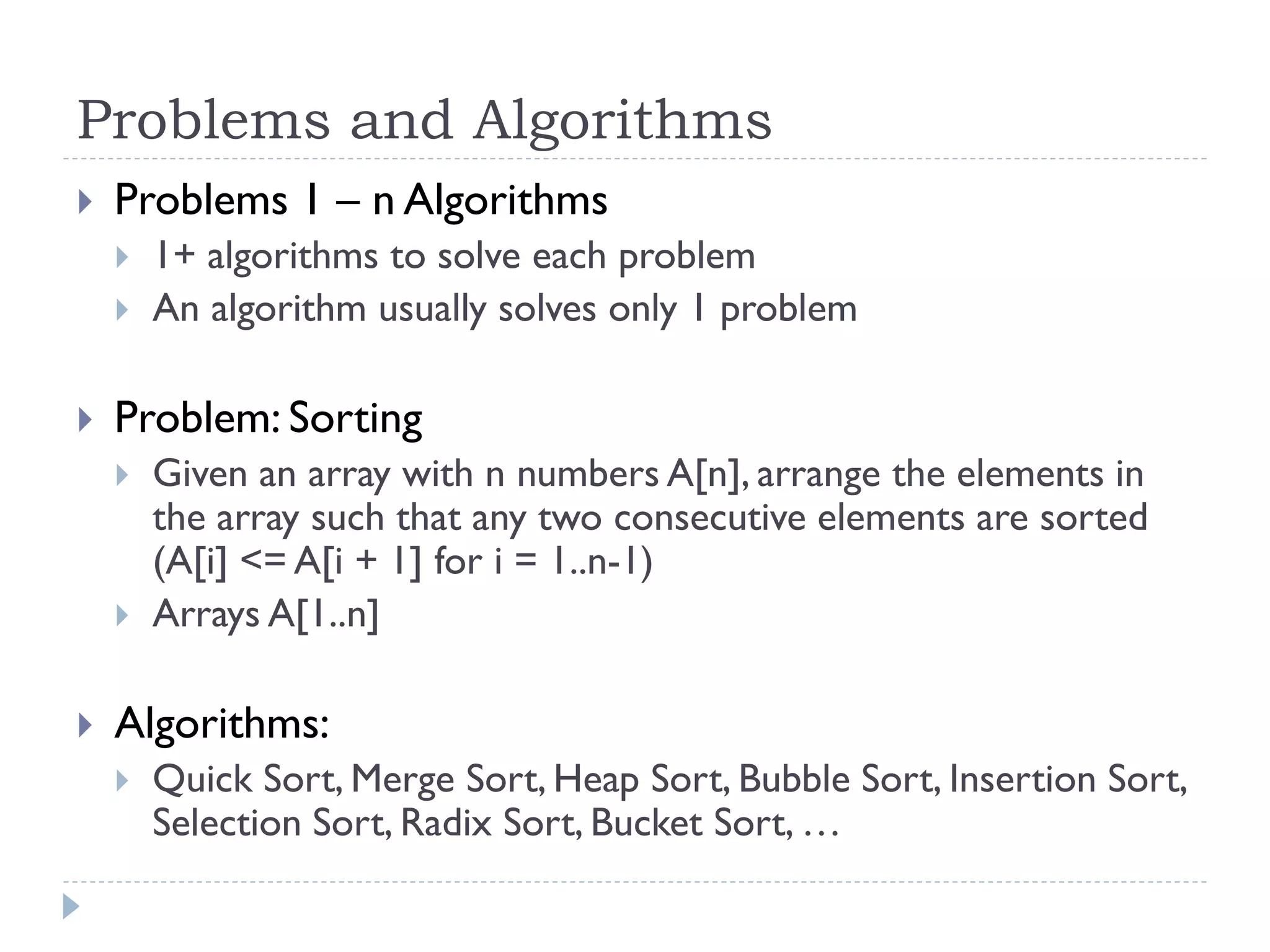 Problems and Algorithms


Problems 1 – n Algorithms





Problem: Sorting






1+ algorithms to solve each problem
An algorithm usually solves only 1 problem

Given an array with n numbers A[n], arrange the elements in
the array such that any two consecutive elements are sorted
(A[i] <= A[i + 1] for i = 1..n-1)
Arrays A[1..n]

Algorithms:


Quick Sort, Merge Sort, Heap Sort, Bubble Sort, Insertion Sort,
Selection Sort, Radix Sort, Bucket Sort, …

 