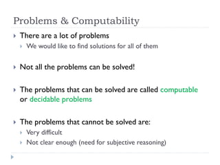 Problems & Computability


There are a lot of problems


We would like to find solutions for all of them



Not all the problems can be solved!



The problems that can be solved are called computable
or decidable problems



The problems that cannot be solved are:



Very difficult
Not clear enough (need for subjective reasoning)

 