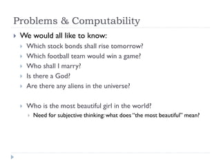 Problems & Computability


We would all like to know:



Which stock bonds shall rise tomorrow?
Which football team would win a game?
Who shall I marry?
Is there a God?
Are there any aliens in the universe?



Who is the most beautiful girl in the world?








Need for subjective thinking: what does “the most beautiful” mean?

 